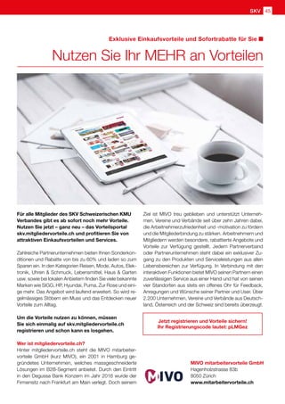 45SKVSKV
Nutzen Sie Ihr MEHR an Vorteilen
Für alle Mitglieder des SKV Schweizerischen KMU
Verbandes gibt es ab sofort noch mehr Vorteile.
Nutzen Sie jetzt – ganz neu – das Vorteilsportal
skv.mitgliedervorteile.ch und profitieren Sie von
attraktiven Einkaufsvorteilen und Services.
Zahlreiche Partnerunternehmen bieten Ihnen Sonderkon-
ditionen und Rabatte von bis zu 60% und laden so zum
Sparen ein. In den Kategorien Reisen, Mode, Autos, Elek-
tronik, Uhren  Schmuck, Lebensmittel, Haus  Garten
usw. sowie bei lokalen Anbietern finden Sie viele bekannte
Marken wie SIGG, HP, Hyundai, Puma, Zur Rose und eini-
ge mehr. Das Angebot wird laufend erweitert. So wird re-
gelmässiges Stöbern ein Muss und das Entdecken neuer
Vorteile zum Alltag.
Um die Vorteile nutzen zu können, müssen
Sie sich einmalig auf skv.mitgliedervorteile.ch
registrieren und schon kann es losgehen.
Wer ist mitgliedervorteile.ch?
Hinter mitgliedervorteile.ch steht die MIVO mitarbeiter-
vorteile GmbH (kurz MIVO), ein 2001 in Hamburg ge-
gründetes Unternehmen, welches massgeschneiderte
Lösungen im B2B-Segment anbietet. Durch den Eintritt
in den Degussa Bank Konzern im Jahr 2016 wurde der
Firmensitz nach Frankfurt am Main verlegt. Doch seinem
Ziel ist MIVO treu geblieben und unterstützt Unterneh-
men, Vereine und Verbände seit über zehn Jahren dabei,
die Arbeitnehmerzufriedenheit und -motivation zu fördern
und die Mitgliederbindung zu stärken. Arbeitnehmern und
Mitgliedern werden besondere, rabattierte Angebote und
Vorteile zur Verfügung gestellt. Jedem Partnerverband
oder Partnerunternehmen steht dabei ein exklusiver Zu-
gang zu den Produkten und Serviceleistungen aus allen
Lebensbereichen zur Verfügung. In Verbindung mit den
interaktiven Funktionen bietet MIVO seinen Partnern einen
zuverlässigen Service aus einer Hand und hat von seinen
vier Standorten aus stets ein offenes Ohr für Feedback,
Anregungen und Wünsche seiner Partner und User. Über
2.200 Unternehmen, Vereine und Verbände aus Deutsch-
land, Österreich und der Schweiz sind bereits überzeugt.
MIVO mitarbeitervorteile GmbH
Hagenholzstrasse 83b
8050 Zürich
www.mitarbeitervorteile.ch
Exklusive Einkaufsvorteile und Sofortrabatte für Sie
Jetzt registrieren und Vorteile sichern!
Ihr Registrierungscode lautet: pLMGez
 