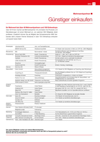 SKV 49
Für unsere Mitglieder suchen wir weitere Mehrwertpartner.
Sind Sie interessiert crossmedial und interaktiv durch den SKV im Rampenlicht präsent zu sein?
Nehmen Sie mit uns Kontakt auf.
Ihr Mehrwert bei über 40 Mehrwertpartnern und 100 Onlineshops
Über 40 Firmen machen als Mehrwertpartner mit und bieten ihre Produkte und
Dienstleistungen mit einem Mehrwert an, von welchem SKV Mitglieder direkt
profitieren. Zusätzlich können Sie als Mitglied des Schweizerischen KMU Ver-
bandes dank unserem Partner Shariando in über 100 Onlineshops einkaufen
und sparen bares Geld!
Günstiger einkaufen
Mehrwertpartner
Arbeitsplatz Jobchannel AG Job- und Fachplattformen
MEWA Service AG Arbeitsschutzartikel 5 % Rabatt oder Gutschein im Wert von CHF 60.– (SKV Mitglieder)
Büroservice IBA Büromaterial / -möbel Sonderkonditionen nach Anmeldung im iba Shop
mit Vermerk «SKV Mitglied
Finanzierung Bonus Card VISA Kredit / Finanzierung Gratis im 1. Jahr / ab 2. Jahr nur CHF 48.–
Business Transaction AG Unternehmensberatung CHF 500.– Rabatt auf sämtliche Dienstleistungen
Cashare Kredit / Finanzierung Schnell, einfach und zu optimalen Konditionen
LEND Schweiz AG Kredit / Finanzierung Firmenkredite bis CHF 500'000, ab 2 % p. a.,
12 – 60 Monate Laufzeit
Noventus Vorsorgelösungen –
Systemcredit AG Kredit/Finanzierung Einfach. Günstig. Unabhängig
Genuss ibervinos AG Weine  Reisen
Gesundheit CforC GmbH Gesundheitsmanagement
Persönlichkeitsentwicklung
10 % Rabatt für SKV Mitglieder auf Coaching oder Workshops
Coachfrog.ch Therapeutennetzwerk Als SKV-Mitglied profitieren Sie von 10% Rabatt auf Coachfrog-
Gutscheine
Krebsliga Schweiz Coaching Coaching für Vorgesetzte zu «Krebs und Arbeit»
Perform Fun Ltd Gesundheitsapp Zukunftsorientierte und innovative App für Gesundheits- und
Unfallprävention im Unternehmen
Stedtnitz design your life GmbH Prävenzion und Recovery Neue Lebensfreude mit einem gezielten Programm
VDM-Academy GmbH Nahrungsergänzungsmittel
Hotels  
Reisen Freedreams Hotel / Reisen
Als Mitglied des KMU-Verbands übernachten Sie zu zweit 3 Nächte
in 2000 freedreams Partnerhotels für nur CHF 60.– statt CHF 85.–. 
Hotelcard AG Hotel / Reisen Sie sparen CHF 20.– (d. h. CHF 79.– anstatt CHF 99.–)
Migrol AG Treibstoff Migrolkarte bestellen und von Spezialkonditionen profitieren
Radisson Blu Hotel St. Gallen Hotel / Reisen –
Volvo Car Switzerland Mobilität 8 % Rabatt für SKV Mitglieder bei aktuellen Modelle
Informatik bexio AG Business Software 10% Rabatt mit Gutscheincode «skv10»    
cloud-ch GmbH Cloud-Lösungen 10 % Rabatt auf sämtliche Dienstleistungen   
Comatic AG Software –
UB-Office AG Software 10 % Rabatt auf sämtliche Dienstleistungen   
Inkasso/
Debitoren
Inkassosolution Inkasso / Debitoren
Internet Cisco Systems (Schweiz) GmbH IT-Lösungen
Mitgliedervorteile Onlineshop
Marketing Scheidegger Siebdruck Werbung 10 % Naturalrabatt (z. B. 110 Ex zum Preis von 100 Ex.)
SendinBlue E-Mail-Marketing Auf Ihre Bedürfnisse zugeschnittene Angebote
Nachfolge- Consultra International GmbH Nachfolge-Check CHF 500.– Gutschein für den persönlichen Nachfolge-Check
Regelung KMU Diamant Consulting AG Firmenverkäufe CHF 1000.– Rabatt auf sämtliche Dienstleistungen
Übersetzung ITSA – Inter-Translation SA, Bern Übersetzungen 10 % Rabatt
 