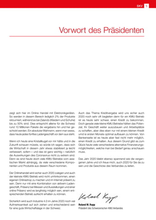 Roland M. Rupp
Präsident des Schweizerischen KMU Verbandes
zeigt sich hier im Online Handel mit Elektronikgeräten.
So werden in diesem Bereich lediglich 2% der Produkte
retourniert, während es bei Zalando (Kleidern und Schuhe)
bis zu 50% sind. Dies entspricht alleine für die Schweiz
rund 10 Millionen Pakete die vergebens hin und her ge-
schickt werden. Ein absoluter Wahnsinn, wenn man weiss,
dass heute jedes fünftes Ladengeschäft vor dem aus steht.
Wenn ich heute eine Kristallkugel vor mir hätte und in die
Zukunft schauen müsste, so würde ich sagen, dass sich
die Wirtschaft in diesem Jahr etwas stabilisiert ja leicht
verbessert, sofern – und das ist ganz wichtig – natürlich
die Auswirkungen des Coronavirus nicht zu extrem sind.
Denn es sind heute doch viele KMU Betriebe vom asia-
tischen Markt abhängig, da viele verschiedene Kompo-
nenten und Produkte aus diesem Raum kommen.
Der Onlinehandel wird sicher auch 2020 zulegen und auch
der kleinste KMU Betrieb wird nicht umhinkommen, einen
eigenen Onlineshop zu machen und im Internet präsent zu
sein. Denn nur mit eine Kombination von aktivem Laden-
geschäft, Präsenz bei Messen und Ausstellungen und einer
online Präsenz wird es langfristig möglich sein, einem ent-
sprechenden Betrieb aufrecht erhalten zu können.
Sicherlich wird auch Industrie 4.0 im Jahre 2020 noch viel
Aufmerksamkeit auf sich ziehen und entscheidend sein
für eine gute Wirtschaftslage in der Schweiz.
Vorwort des Präsidenten
Auch das Thema Kreditvergabe wird uns sicher auch
2020 noch sehr oft begleiten denn für ein KMU Betrieb
ist es heute sehr schwer, einen Kredit zu bekommen.
Doch gerade viele kleine KMU Betriebe hätten das Poten-
zial, Ihr Geschäft weiter auszubauen und Arbeitsplätze
zu schaffen, aber dies eben nur mit einem kleinen Kredit
umd ie ersten Monate optimal aufbauen zu können. Von
Bankenseite ist es heute aber fast nicht mehr möglich,
einen Kredit zu erhalten. Aus diesem Grund gibt es zum
Glück heute viele verschiedene alternative Finanzierungs-
möglichkeiten, welche man bei Bedarf genau anschauen
muss.
Das Jahr 2020 bleibt ebenso spannend wie die vergan-
genen Jahre und ich freue mich, auch 2020 für Sie da zu
sein und die Geschicke des Verbandes zu leiten.
SKV 5
 