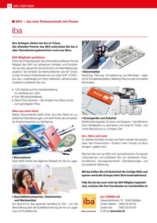 52 SKV Partner
Ihre Anliegen stehen bei iba im Fokus.
Als offizieller Partner des SKV unterstützt Sie iba in
allen Dienstleistungsbereichen rund ums Büro.
SKV Mitglieder profitieren
Dank der Einkaufspower des Verbandes profitieren Sie als
Mitglied des SKV von attraktiven Vorteilen und Konditio-
nen auf dem gesamten iba Sortiment und Dienstleistungs-
angebot. Sie erhalten Sonderkonditionen wie ein Gross-
kunde mit einem Einkaufsvolumen von über CHF 15'000.–
pro Jahr, unabhängig von Ihrem effektiven Jahresumsatz.
Zusätzlich profitieren Sie von:
10% Rabatt auf Ihre Grossbestellung
	 (1x einlösbar pro Jahr)
Kein Mindestbestellwert
Best-Price Garantie – Sie erhalten Ihre Ware immer
	 zum günstigsten Preis
Alles aus einer Hand
Neben Büromaterial bietet Ihnen iba eine Reihe an zu-
sätzlichen Dienstleistungen und steht Ihnen als kompeten-
ter Ansprechpartner zur Verfügung:
Büromaterial
Über 8000 Artikel des täglichen Bedarfs für Sie an Lager.
Geschäftsdrucksachen, Visitenkarten
	 und Werbeartikel
iba übernimmt das gesamte Handling für Sie – von der
Beschaffung über die Qualitätssicherung bis hin zur Lager-
ung und Auslieferung.
Büromobiliar
Beratung, Planung, Visualisierung und Montage – egal,
ob für Einzelarbeitsplätze, Meeting-Räume oder komplette
Bürotrakte.
Druckgeräte und Zubehör
Multifunktionsgeräte, Drucker und Kopierer – iba hilft Ihnen
Ihren Gerätepark zu optimieren und sorgt für Tinten- und
Toner-Nachschub zur richtigen Zeit.
iba – Büro und mehr
Im direkten Kontakt mit dem iba Team werden Sie spüren,
dass das Firmenmotto «≪Einfach mehr Freude ins Büro
bringen!» gelebt wird.
Machen Sie sich ein Bild vom sympathischen Schweizer
Unternehmen und profitieren Sie von attraktiven Preis-
konditionen, lösungsorientierten Dienstleistungen und
kompetenter Beratung.
Mit iba treffen Sie mit Sicherheit die richtige Wahl und
sparen wertvolle Energie beim Büromaterialeinkauf.
Falls Sie bei iba noch nicht als SKV Mitglied registriert
sind, schicken Sie Ihre Koordinaten an member@iba.ch
iba
SKV  –  iba eine Partnerschaft mit Power
iba / OWIBA AG
Gewerbestrasse 16 · 3065 Bolligen
Gratis-Telefon 	 0800 82 82 82
Gratis-Fax 	 0800 83 83 83
E-Shop www.iba.ch
 