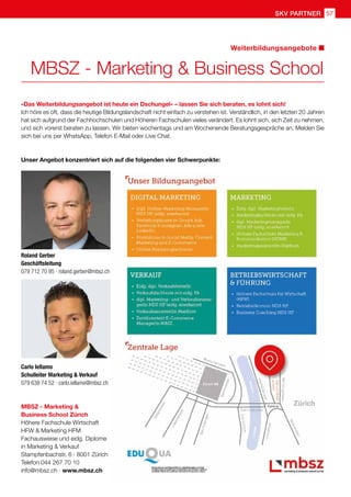 skv partner 57
MBSZ - Marketing  Business School
Weiterbildungsangebote
MBSZ - Marketing 
Business School Zürich
Höhere Fachschule Wirtschaft
HFW  Marketing HFM
Fachausweise und eidg. Diplome
in Marketing  Verkauf
Stampfenbachstr. 6 · 8001 Zürich
Telefon 044 267 70 10
info@mbsz.ch · www.mbsz.ch
«Das Weiterbildungsangebot ist heute ein Dschungel» – lassen Sie sich beraten, es lohnt sich!
Ich höre es oft, dass die heutige Bildungslandschaft nicht einfach zu verstehen ist. Verständlich, in den letzten 20 Jahren
hat sich aufgrund der Fachhochschulen und Höheren Fachschulen vieles verändert. Es lohnt sich, sich Zeit zu nehmen,
und sich vorerst beraten zu lassen. Wir bieten wochentags und am Wochenende Beratungsgespräche an. Melden Sie
sich bei uns per WhatsApp, Telefon E-Mail oder Live Chat.
Unser Angebot konzentriert sich auf die folgenden vier Schwerpunkte:
Roland Gerber
Geschäftsleitung
079 712 70 95 · roland.gerber@mbsz.ch
Carlo Iellamo
Schulleiter Marketing  Verkauf
079 638 74 52 · carlo.iellamo@mbsz.ch
 