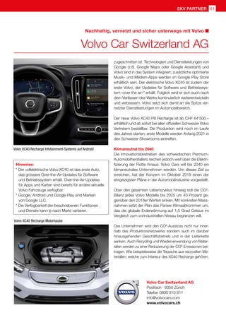 61skv partner
Volvo Car Switzerland AG
Postfach · 8050 Zürich
Telefon 0800 810 811
info@volvocars.com
www.volvocars.ch
Nachhaltig, vernetzt und sicher unterwegs mit Volvo
Volvo Car Switzerland AG
Hinweise:
* Der vollelektrische Volvo XC40 ist das erste Auto, 	
	 das grössere Over-the-Air-Updates für Software 	
	 und Betriebssystem erhält. Over-the-Air-Updates
	 für Apps und Karten sind bereits für andere aktuelle 	
	 Volvo Fahrzeuge verfügbar.
* Google, Android und Google Play sind Marken
	 von Google LLC.
* Die Verfügbarkeit der beschriebenen Funktionen
	 und Dienste kann je nach Markt variieren.
Volvo XC40 Recharge Infotainment-Systems auf Android
Volvo XC40 Recharge Motorhaube
zugeschnitten ist. Technologien und Dienstleistungen von
Google (z.B. Google Maps oder Google Assistant) und
Volvo sind in das System integriert; zusätzliche optimierte
Musik- und Medien-Apps werden im Google Play Store
erhältlich sein. Der elektrische Volvo XC40 ist zudem der
erste Volvo, der Updates für Software und Betriebssys-
tem «over the air»* erhält. Folglich wird er sich auch nach
dem Verlassen des Werks kontinuierlich weiterentwickeln
und verbessern. Volvo setzt sich damit an die Spitze ver-
netzter Dienstleistungen im Automobilbereich.
Der neue Volvo XC40 P8 Recharge ist ab CHF 64‘500.–
erhältlich und ab sofort bei allen offiziellen Schweizer Volvo
Vertretern bestellbar. Die Produktion wird noch im Laufe
des Jahres starten, erste Modelle werden Anfang 2021 in
den Schweizer Showrooms eintreffen.
Klimaneutral bis 2040
Die Innovationsbestreben des schwedischen Premium-
Automobilherstellers reichen jedoch weit über die Elektri-
fizierung der Flotte hinaus: Volvo Cars will bis 2040 ein
klimaneutrales Unternehmen werden. Um dieses Ziel zu
erreichen, hat der Konzern im Oktober 2019 einen der
ehrgeizigsten Pläne in der Automobilindustrie vorgestellt.
Über den gesamten Lebenszyklus hinweg soll die CO2
-
Bilanz jedes Volvo Modells bis 2025 um 40 Prozent ge-
genüber den 2018er Werten sinken. Mit konkreten Mass-
nahmen setzt der Plan das Pariser Klimaabkommen um,
das die globale Erderwärmung auf 1,5 Grad Celsius im
Vergleich zum vorindustriellen Niveau begrenzen will.
Das Unternehmen wird den CO2
-Ausstoss nicht nur inner-
halb des Produktionsnetzwerks sondern auch im darüber
hinausgehenden Geschäftsbetrieb und in der Lieferkette
senken. Auch Recycling und Wiederverwendung von Mater-
ialien werden zu einer Reduzierung der CO2
-Emissionen bei-
tragen. Wie beispielsweise die Teppiche aus recycelten Ma-
terialien, welche zum Interieur des XC40 Recharge gehören.
 