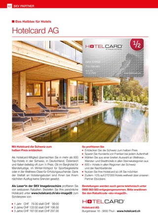 SKV partner62
Mit Hotelcard die Schweiz zum
halben Preis entdecken
Als Hotelcard-Mitglied übernachten Sie in mehr als 600
Top-Hotels in der Schweiz, in Deutschland, Österreich
und Italien beliebig oft zum ½ Preis. Ob im Berghotel für
Wanderlustige, im Winter-Hotspot für Sportbegeisterte
oder in der Wellness-Oase für Erholungssuchende: Dank
der Vielfalt an Hotelangeboten sind Ihnen bei Ihrem
nächsten Ausflug keine Grenzen gesetzt.
Als Leser*in der SKV Imagebroschüre profitieren Sie
von exklusiven Rabatten: Bestellen Sie Ihre persönliche
Hotelcard unter www.hotelcard.ch/skv-image20 zum
Sonderpreis von:
	1 Jahr CHF 79.00 statt CHF 99.00
	2 Jahre CHF 133.00 statt CHF 198.00
	3 Jahre CHF 187.00 statt CHF 297.00
So profitieren Sie
	Entdecken Sie die Schweiz zum halben Preis
	Sparen Sie Hunderte von Franken bei jedem Aufenthalt
	Wählen Sie aus einer breiten Auswahl an Wellness-, 	
	 Wander- und Stadthotels in allen Sternekategorien aus
	600 + Hotels in allen Regionen der Schweiz
	 und der Nachbarländer
	Nutzen Sie Ihre Hotelcard so oft Sie möchten	
	Zudem: 10% auf 270'000 Hotels weltweit über unseren
	 Partner Ebookers
Bestellungen werden auch gerne telefonisch unter
0800 083 083 entgegengenommen. Bitte erwähnen
Sie den Rabattcode «skv-image20».
Hotelcard AG
Das Halbtax für Hotels
Hotelcard AG
Burgstrasse 18 · 3600 Thun · www.hotelcard.ch
 