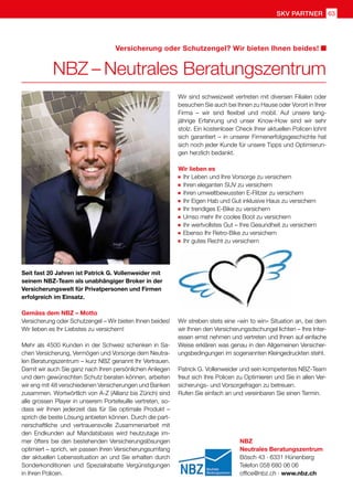 SKV partner 63
NBZ
Neutrales Beratungszentrum
Bösch 43 · 6331 Hünenberg
Telefon 058 680 06 06
office@nbz.ch · www.nbz.ch
Seit fast 20 Jahren ist Patrick G. Vollenweider mit
seinem NBZ-Team als unabhängiger Broker in der
Versicherungswelt für Privatpersonen und Firmen
erfolgreich im Einsatz.
Gemäss dem NBZ – Motto
Versicherung oder Schutzengel – Wir bieten Ihnen beides!
Wir lieben es Ihr Liebstes zu versichern!
Mehr als 4500 Kunden in der Schweiz schenken in Sa-
chen Versicherung, Vermögen und Vorsorge dem Neutra-
len Beratungszentrum – kurz NBZ genannt Ihr Vertrauen.
Damit wir auch Sie ganz nach Ihren persönlichen Anliegen
und dem gewünschten Schutz beraten können, arbeiten
wir eng mit 48 verschiedenen Versicherungen und Banken
zusammen. Wortwörtlich von A-Z (Allianz bis Zürich) sind
alle grossen Player in unserem Portefeuille vertreten, so-
dass wir Ihnen jederzeit das für Sie optimale Produkt –
sprich die beste Lösung anbieten können. Durch die part-
nerschaftliche und vertrauensvolle Zusammenarbeit mit
den Endkunden auf Mandatsbasis wird heutzutage im-
mer öfters bei den bestehenden Versicherungslösungen
optimiert – sprich, wir passen Ihren Versicherungsumfang
der aktuellen Lebenssituation an und Sie erhalten durch
Sonderkonditionen und Spezialrabatte Vergünstigungen
in Ihren Policen.
NBZ – Neutrales Beratungszentrum
Versicherung oder Schutzengel? Wir bieten Ihnen beides!
Wir sind schweizweit vertreten mit diversen Filialen oder
besuchen Sie auch bei Ihnen zu Hause oder Vorort in Ihrer
Firma – wir sind flexibel und mobil. Auf unsere lang-
jährige Erfahrung und unser Know-How sind wir sehr
stolz. Ein kostenloser Check Ihrer aktuellen Policen lohnt
sich garantiert – in unserer Firmenerfolgsgeschichte hat
sich noch jeder Kunde für unsere Tipps und Optimierun-
gen herzlich bedankt.
Wir lieben es
	 Ihr Leben und Ihre Vorsorge zu versichern
	 Ihren eleganten SUV zu versichern
	 Ihren umweltbewussten E-Flitzer zu versichern
	 Ihr Eigen Hab und Gut inklusive Haus zu versichern
	 Ihr trendiges E-Bike zu versichern
	 Umso mehr Ihr cooles Boot zu versichern
	 Ihr wertvollstes Gut – Ihre Gesundheit zu versichern
	 Ebenso Ihr Retro-Bike zu versichern
	 Ihr gutes Recht zu versichern
Wir streben stets eine «win to win» Situation an, bei dem
wir Ihnen den Versicherungsdschungel lichten – Ihre Inter-
essen ernst nehmen und vertreten und Ihnen auf einfache
Weise erklären was genau in den Allgemeinen Versicher-
ungsbedingungen im sogenannten Kleingedruckten steht.
Patrick G. Vollenweider und sein kompetentes NBZ-Team
freut sich Ihre Policen zu Optimieren und Sie in allen Ver-
sicherungs- und Vorsorgefragen zu betreuen.
Rufen Sie einfach an und vereinbaren Sie einen Termin.
 