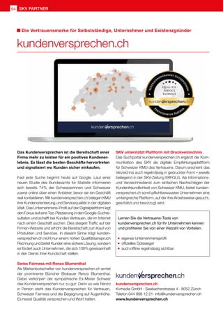 SKV unterstützt Plattform mit Druckverzeichnis
Das Suchportal kundenversprechen.ch ergänzt die Kom-
munikation des SKV als digitale Empfehlungsplattform
für Schweizer KMU des Vertrauens. Darum erscheint das
Verzeichnis auch regelmässig in gedruckter Form – jeweils
beiliegend in der SKV-Zeitung ERFOLG. Als Informations-
und Verzeichnisdienst zum einfachen Nachschlagen der
Kundenfreundlichkeit von Schweizer KMU, bietet kunden-
versprechen.ch somit pflichtbewussten Unternehmen eine
umfangreiche Plattform, auf der ihre Arbeitsweise gesucht,
geschätzt und bevorzugt wird.
SKV partner64
Das Kundenversprechen ist die Bereitschaft einer
Firma mehr zu leisten für ein positives Kundener-
lebnis. Es lässt die besten Geschäfte hervortreten
und signalisiert wo Kunden sicher einkaufen.
Fast jede Suche beginnt heute auf Google. Laut einer
neuen Studie des Bundesamts für Statistik informieren
sich bereits 74% der Schweizerinnen und Schweizer
zuerst online über einen Anbieter, bevor sie ein Geschäft
real kontaktieren. Mit kundenversprechen.ch belegen KMU
ihre Kundenorientierung und Servicequalität in der digitalen
Welt. Das Unternehmens-Profil auf der Digitalplattform legt
den Fokus auf eine Top-Platzierung in den Google-Suchre-
sultaten und schafft bei Kunden Vertrauen, die im Internet
nach einem Geschäft suchen. Dies steigert Traffic auf der
Firmen-Website und erhöht die Bereitschaft zum Kauf von
Produkten und Services. In diesem Sinne trägt kunden-
versprechen.ch nicht nur einem hohen Qualitätsanspruch
Rechnung und bietet Kunden eine sichere Lösung, sondern
es fördert auch Unternehmen, die sich 100% gewissenhaft
in den Dienst ihrer Kundschaft stellen.
Swiss Fairness mit Renzo Blumenthal
Als Markenbotschafter von kundenversprechen.ch amtet
der prominente Bündner Biobauer Renzo Blumenthal.
Dabei verkörpert der sympathische Ex-Mister Schweiz
das Kundenversprechen nur zu gut: Denn so wie Renzo
in Person steht das Kundenversprechen für Vertrauen,
Schweizer Fairness und die Begegnung auf Augenhöhe.
Es heisst Qualität versprechen und Wort halten.
kundenversprechen.ch
Die Vertrauensmarke für Selbstständige, Unternehmer und Existenzgründer
kundenversprechen.ch
Kvmedia GmbH · Seebacherstrasse 4 · 8052 Zürich
Telefon 044 998 12 21· info@kundenversprechen.ch
www.kundenversprechen.ch
Lernen Sie die Vertrauens-Tools von
kundenversprechen.ch für Ihr Unternehmen kennen
und profitieren Sie von einer Vielzahl von Vorteilen.
eigenes Unternehmensprofil
offizielles Gütesiegel
auch offline regelmässig sichtbar
 