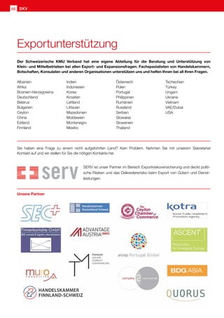 66 SKV
Unsere Partner
Der Schweizerische KMU Verband hat eine eigene Abteilung für die Beratung und Unterstützung von
Klein- und Mittelbetrieben bei allen Export- und Expansionsfragen. Fachspezialisten von Handelskammern,
Botschaften, Konsulaten und anderen Organisationen unterstützen uns und helfen Ihnen bei all Ihren Fragen.
Albanien
Afrika
Bosnien-Herzegowina
Deutschland
Belarus
Bulgarien
Ceylon
China
Estland
Finnland
Indien
Indonesien
Korea
Kroatien
Lettland
Littauen
Mazedonien
Moldawien
Montenegro
Mexiko
Österreich
Polen
Portugal
Philippinen
Rumänien
Russland
Serbien
Slowakei
Slowenien
Thailand
Tschechien
Türkey
Ungarn
Ukraine
Vietnam
VAE/Dubai
USA
Sie haben eine Frage zu einem nicht aufgeführten Land? Kein Problem. Nehmen Sie mit unserem Sekretariat
Kontakt auf und wir stellen für Sie die nötigen Kontakte her.
SERV ist unser Partner im Bereich Exportrisikoversicherung und deckt politi-
sche Risiken und das Delkredererisiko beim Export von Gütern und Dienst-
leistungen.
Exportunterstützung
 