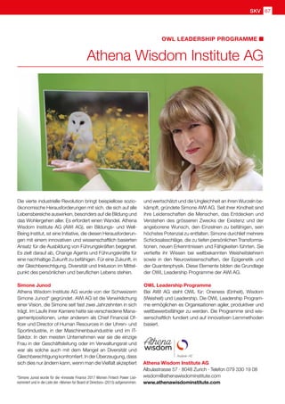 SKV 67
Athena Wisdom Institute AG
Albulastrasse 57 · 8048 Zurich · Telefon 079 330 19 08
wisdom@athenawisdominstitute.com
www.athenawisdominstitute.com
OWL LEADERSHIP PROGRAMME
Die vierte industrielle Revolution bringt beispiellose sozio-
ökonomische Herausforderungen mit sich, die sich auf alle
Lebensbereiche auswirken, besonders auf die Bildung und
das Wohlergehen aller. Es erfordert einen Wandel. Athena
Wisdom Institute AG (AWI AG), ein Bildungs- und Well-
Being Institut, ist eine Initiative, die diesen Herausforderun-
gen mit einem innovativen und wissenschaftlich basierten
Ansatz für die Ausbildung von Führungskräften begegnet.
Es zielt darauf ab, Change Agents und Führungskräfte für
eine nachhaltige Zukunft zu befähigen. Für eine Zukunft, in
der Gleichberechtigung, Diversität und Inklusion im Mittel-
punkt des persönlichen und beruflichen Lebens stehen.
Simone Junod
Athena Wisdom Institute AG wurde von der Schweizerin
Simone Junod* gegründet. AWI AG ist die Verwirklichung
einer Vision, die Simone seit fast zwei Jahrzehnten in sich
trägt. Im Laufe ihrer Karriere hatte sie verschiedene Mana-
gementpositionen, unter anderem als Chief Financial Of-
ficer und Director of Human Resources in der Uhren- und
Sportindustrie, in der Maschinenbauindustrie und im IT-
Sektor. In den meisten Unternehmen war sie die einzige
Frau in der Geschäftsleitung oder im Verwaltungsrat und
war als solche auch mit dem Mangel an Diversität und
Gleichberechtigungkonfrontiert.InderÜberzeugung,dass
sich dies nur ändern kann, wenn man die Vielfalt akzeptiert
und wertschätzt und die Ungleichheit an ihren Wurzeln be-
kämpft, gründete Simone AWI AG. Seit ihrer Kindheit sind
ihre Leidenschaften die Menschen, das Entdecken und
Verstehen des grösseren Zwecks der Existenz und der
angeborene Wunsch, den Einzelnen zu befähigen, sein
höchstes Potenzial zu entfalten. Simone durchlief mehrere
Schicksalsschläge, die zu tiefen persönlichen Transforma-
tionen, neuen Erkenntnissen und Fähigkeiten führten. Sie
vertiefte ihr Wissen bei weltbekannten Weisheitslehrern
sowie in den Neurowissenschaften, der Epigenetik und
der Quantenphysik. Diese Elemente bilden die Grundlage
der OWL Leadership Programme der AWI AG.
OWL Leadership Programme
Bei AWI AG steht OWL für: Oneness (Einheit), Wisdom
(Weisheit) und Leadership. Die OWL Leadership Program-
me ermöglichen es Organisationen agiler, produktiver und
wettbewerbsfähiger zu werden. Die Programme sind wis-
senschaftlich fundiert und auf innovativen Lernmethoden
basiert.
Athena Wisdom Institute AG
* Simone Junod wurde für die «Innovate Finance 2017 Women Fintech Power List»
nominiert und in die Liste der «Women for Board of Directors» (2015) aufgenommen.
 