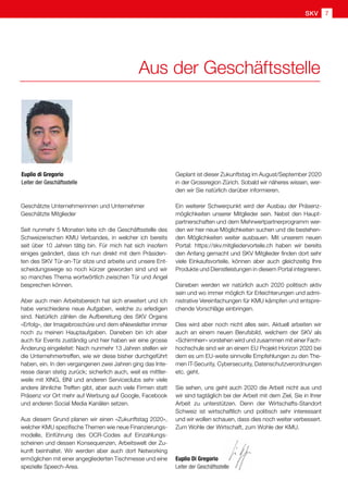 SKV 7
Aus der Geschäftsstelle
Geschätzte Unternehmerinnen und Unternehmer
Geschätzte Mitglieder
Seit nunmehr 5 Monaten leite ich die Geschäftsstelle des
Schweizerischen KMU Verbandes, in welcher ich bereits
seit über 10 Jahren tätig bin. Für mich hat sich insofern
einiges geändert, dass ich nun direkt mit dem Präsiden-
ten des SKV Tür-an-Tür sitze und arbeite und unsere Ent-
scheidungswege so noch kürzer geworden sind und wir
so manches Thema wortwörtlich zwischen Tür und Angel
besprechen können.
Aber auch mein Arbeitsbereich hat sich erweitert und ich
habe verschiedene neue Aufgaben, welche zu erledigen
sind. Natürlich zählen die Aufbereitung des SKV Organs
«Erfolg», der Imagebroschüre und dem eNewsletter immer
noch zu meinen Hauptaufgaben. Daneben bin ich aber
auch für Events zuständig und hier haben wir eine grosse
Änderung eingeleitet: Nach nunmehr 13 Jahren stellen wir
die Unternehmertreffen, wie wir diese bisher durchgeführt
haben, ein. In den vergangenen zwei Jahren ging das Inte-
resse daran stetig zurück; sicherlich auch, weil es mittler-
weile mit XING, BNI und anderen Serviceclubs sehr viele
andere ähnliche Treffen gibt, aber auch viele Firmen statt
Präsenz vor Ort mehr auf Werbung auf Google, Facebook
und anderen Social Media Kanälen setzen.
Aus diesem Grund planen wir einen «Zukunftstag 2020»,
welcher KMU spezifische Themen wie neue Finanzierungs-
modelle, Einführung des OCR-Codes auf Einzahlungs-
scheinen und dessen Konsequenzen, Arbeitswelt der Zu-
kunft beinhaltet. Wir werden aber auch dort Networking
ermöglichen mit einer angegliederten Tischmesse und eine
spezielle Speech-Area.
Euplio di Gregorio
Leiter der Geschäftsstelle
Geplant ist dieser Zukunftstag im August/September 2020
in der Grossregion Zürich. Sobald wir näheres wissen, wer-
den wir Sie natürlich darüber informieren.
Ein weiterer Schwerpunkt wird der Ausbau der Präsenz-
möglichkeiten unserer Mitglieder sein. Nebst den Haupt-
partnerschaften und dem Mehrwertpartnerprogramm wer-
den wir hier neue Möglichkeiten suchen und die bestehen-
den Möglichkeiten weiter ausbauen. Mit unserem neuen
Portal: https://skv.mitgliedervorteile.ch haben wir bereits
den Anfang gemacht und SKV Mitglieder finden dort sehr
viele Einkaufsvorteile, können aber auch gleichzeitig Ihre
Produkte und Dienstleistungen in diesem Portal integrieren.
Daneben werden wir natürlich auch 2020 politisch aktiv
sein und wo immer möglich für Erleichterungen und admi-
nistrative Vereinfachungen für KMU kämpfen und entspre-
chende Vorschläge einbringen.
Dies wird aber noch nicht alles sein. Aktuell arbeiten wir
auch an einem neuen Berufsbild, welchem der SKV als
«Schirmherr» vorstehen wird und zusammen mit einer Fach-
hochschule sind wir an einem EU Projekt Horizon 2020 bei
dem es um EU-weite sinnvolle Empfehlungen zu den The-
men IT-Security, Cybersecurity, Datenschutzverordnungen
etc. geht.
Sie sehen, uns geht auch 2020 die Arbeit nicht aus und
wir sind tagtäglich bei der Arbeit mit dem Ziel, Sie in Ihrer
Arbeit zu unterstützen. Denn der Wirtschafts-Standort
Schweiz ist wirtschaftlich und politisch sehr interessant
und wir wollen schauen, dass dies noch weiter verbessert.
Zum Wohle der Wirtschaft, zum Wohle der KMU.
Euplio Di Gregorio
Leiter der Geschäftsstelle
 