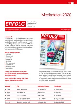 SKV 71
Leserschaft
Die Zeitung «Erfolg» ist offizielles Organ des Schwei-
zerischen KMU Verbandes und erscheint von Feb-
ruar bis Dezember alle zwei Monate. Auf 64 Seiten
werden Mitglieder des Schweizerischen KMU Ver-
bandes sowie Abonnenten informiert über neue
Trends, anstehende Ereignisse, politische Vorlagen
oder Änderungen bei Gesetzen.
Mit den festen Rubriken
Treuhand
Büroservice  
Informatik
Marketing
Strategie
Rechtsberatung
Finanzierung
Versicherungen
Gesundheit
«Erfolg» hat heute eine Leserschaft
von 35'000 aktiven Unternehmerinnen
und Unternehmer.
Damit erreicht der «Erfolg» jede siebte
KMU in der Deutschschweiz!
ERFOLG
Die starke Zeitung
für selbstständige
Unternehmer und
Existenzgründer
www.netzwerk-verlag.ch AZB 6300 Zug
Ausgabe Titel Redaktions-Schluss Erscheinung
Nr. 02/03 Februar / März 2020 24. Januar 2020 14. Februar 2020
Nr. 04/05 April / Mai 2020 20. März 2020 10. April 2020
Nr. 06/08 Juni / August 2020 22. Mai 2020 12. Juni 2020
Nr. 09/10 September / Oktober 2020 14. August 2020 04. September 2020
Nr. 11/12 November / Dezember 2020 16. Oktober 2020 06. November 2020
Erfolg ist nicht am KIOSK erhältlich und wird nicht automa-
tisch an alle Postfachadresasen verteilt. Die Zeitung geht
ausschliesslich an Abonnenten, Mitglieder des Schweize-
rischen KMU Verbandes, Seminar- und Businesshotels,
neugegründete Firmen und gewählte Vertreter in der Politik.
Erfolg ist notariell beglaubigt.
Mediadaten 2020
Nr. 9/10 • September / Oktober 2019 • 13. Jahrgang • Preis CHF 3.90 • www.netzwerk-verlag.ch • AZB 6300 Zug
ERFOLGOffizielles Organ des Schweizerischen KMU Verbandes
Die starke Zeitung
für Selbstständige,
Unternehmer und
Existenzgründer
SKV
SKV Interview
Aserbaidschan bietet für
Schweizer KMU grosse Chancen
Artikel Seite 4
Arbeit
Spielend verkaufen.
Wer spielt, gewinnt Kunden!
Artikel Seite 10
Marketing
Öffnen Sie neue Kundenmärkte
50'000 Kunden warten
Artikel Seite 12 – 13
Nachfolge
Wo und wie passende
Kaufinteressenten für Ihre
Nachfolge finden?
Artikel Seite 17
Natur  UmweltOhne Bienen kein Essen
Artikel Seite 25
Digital
Kunden gewinnen und halten:
Warum das so wichtig ist
Artikel Seite 39
Digital
Fernsignaturlösung am
Arbeitsplatz mit SignLive!
Artikel Seite 45
Gesundheit
Mehr Ausgeglichenheit
mit der TCM-Ernährung
Artikel Seite 51
 