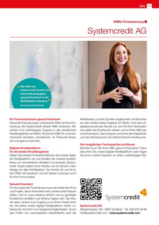 SKV 11
KMU-Finanzierung
Systemcredit AG
Systemcredit AG
Wiesenstrasse 10A · 8952 Schlieren · Tel. 058 255 09 88
info@systemcredit.com · www.systemcredit.com
Ihr Firmenwachstum gesund finanziert
Gesunde Finanzierungen unterstützen KMU bei ihrer Ent-
wicklung. Bei Systemcredit erleben KMU einfachen, effi-
zienten und unabhängigen Zugang zu den attraktivsten
Kreditangeboten am Markt. So können KMU ihr unterneh-
merisches Vorhaben verwirklichen, ihr Potenzial freiset-
zen und gesund wachsen.
Digitale Kreditplattform
für die besten Kreditangebote
Geben Sie wenige Firmeninformationen auf unserer digita-
len Kreditplattform ein und erhalten Sie mehrere Kreditof-
ferten von verschiedenen Anbietern zur Auswahl. System-
credit vergibt selbst keine Kredite und ist absolut unab-
hängig von allen Kreditgebern. So können wir uns für je-
den KMU voll einsetzen und die besten Lösungen auch
für Ihre Firma erzielen.
Gesund finanziert
Für eine gesunde Finanzierung muss der Kredit der Firma
und Projekt, das er finanzieren wird, erstens einen Nutzen
stiften. Und er muss zweitens einfach und zu günstigen
Konditionen erhältlich und drittens tragbar sein. Sie müs-
sen aber viertens auch Zugang zu so einem Kredit erhal-
ten. Da bietet unsere digitale Kreditplattform bisher un-
bekannten Komfort und Vergleichsmöglichkeiten: Durch
das Prüfen von verschiedenen Kreditofferten wird der
Wettbewerb zu Ihren Gunsten angekurbelt und Sie erhal-
ten das wirklich beste Angebot am Markt. Und dank Di-
gitalisierung können Sie bei uns vom Ort Ihrer Wahl jeder-
zeit selbst die Kreditsuche starten und so Ihren KMU ge-
sund finanzieren. Ganz bequem und ohne den Papierkram
und das Klinkenputzen der herkömmlichen Kreditsuche.
Von langjähriger Fachexpertise profitieren
Möchten auch Sie Ihren KMU gesund finanzieren? Dann
besuchen Sie unsere digitale Kreditplattform oder fragen
Sie einen unserer Experten um einen unabhängigen Rat.
 