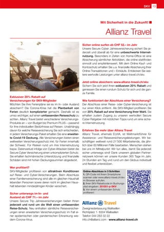 13
SKV
Zweigniederlassung Wallisellen
Richtiplatz 1· 8304 Wallisellen
Telefon 044 283 32 22
info.ch@allianz.com · www.allianz-travel.ch
Exklusiver 20% Rabatt auf
Versicherungen für SKV-Mitglieder
Möchten Sie Ihre Ferienpläne sei es im In- oder Ausland
absichern? Die Corona-Krise hat die Planbarkeit von
Ferien deutlich komplizierter gemacht. Deshalb ist es
umso wichtiger, auf einen umfassenden Reiseschutz zu
achten. Allianz Travel bietet verschiedene Versicherungs-
Produkte an – von Budget bis Premium PLUS – passend
für Ihre individuellen Bedürfnisse auf Reisen. Unabhängig
davon für welche Reiseversicherung Sie sich entscheiden,
in jedem Versicherungs-Paket erhalten Sie eine erweiter-
te Covid-19 Deckung. Alle Versicherungen bieten einen
weltweiten Versicherungsschutz inkl. für Ferien innerhalb
der Schweiz. Für Risiken rund um ihre Internetnutzung
bspw. Datenverlust infolge von Cyber-Attacken bietet die
Secure Cyber Versicherung einen unkomplizierten Schutz.
Sie erhalten fachmännische Unterstützung und finanzielle
Schäden sind mit hohen Deckungssummen abgedeckt.
Wer profitiert?
SKV-Mitglieder profitieren von attraktiven Konditionen
auf Reise- und Cyber-Versicherungen. Beim Abschluss
einer Familienversicherung sind alle im gleichen Haushalt
lebenden Personen sowie deren nicht im gleichen Haus-
halt lebenden minderjährigen Kinder versichert.
Sicher unterwegs im In- und
Ausland ab CHF 71.– im Jahr
Unsere Secure Trip Jahresversicherungen bieten Ihnen
jederzeit und rund um die Welt einen umfassenden
Reise-Schutz. Neu enthalten sämtliche Reiseversicher-
ungen einen erweiterten Versicherungsschutz im Fall ei-
ner epidemischen oder pandemischen Erkrankung wie-
dem Corona-Virus.
Sicher online surfen ab CHF 52.– im Jahr
Unsere Secure Cyber Jahresversicherung sichert Sie je-
derzeit und überall ab für eine unbeschwerte Internet-
nutzung. Besonders in Zeiten von Home-Office ist eine
Absicherung sämtlicher Aktivitäten, die online stattfinden
sinnvoll und empfehlenswert. Mit dem Online Kauf- und
Kontoschutz erhalten Sie u.a. finanzielle Absicherung Ihrer
Online-Transaktionen und – Einkäufe. Entdecken Sie wei-
tere wertvolle Leistungen unter allianz-travel.ch/skv.
Jetzt online absichern: www.allianz-travel.ch/skv
Sichern Sie sich jetzt Ihren exklusiven 20% Rabatt und
geniessen Sie einen rundum Schutz für sich und die gan-
ze Familie.
Wie funktioniert der Abschluss einer Versicherung?
Der Abschluss einer Reise- oder Cyber-Versicherung ist
nur einen Klick entfernt. Als SKV-Mitglied profitieren Sie
von 20% Rabatt auf eine Versicherung Ihrer Wahl. Sie
erhalten zudem Zugang zu unseren wertvollen Secure
Cyber Ratgeber mit nützlichen Tipps rund um eine siche-
re Internetnutzung.
Erfahren Sie mehr über Allianz Travel
Allianz Travel, ehemals ELVIA, ist Weltmarktführer für
Assistance- und Reiseversicherungsleistungen. Wir be-
schäftigen weltweit rund 21'500 Mitarbeitende, die jähr-
lich über 60 Millionen Fälle bearbeiten. Menschen stehen
bei uns im Mittelpunkt: Wir tun alles, damit Sie jederzeit
sicher unterwegs sind! Dank unserem globalen Partner-
netzwerk können wir unsere Kunden 365 Tage im Jahr,
24 Stunden am Tag und rund um den Globus individuell
und flexibel unterstützen.
Allianz Travel
Mit Sicherheit in die Zukunft!
Online-Abschluss in 3 Schritten
1. QR-Code mit Ihrem Smartphone 		
scannen oder www.allianz-travel.ch/skv
im Browser aufrufen.
2. Ihren SKV-Rabattcode im Buchungs-
pfad eingeben: 201051-p-SKV
3. Von einem umfassenden Schutz
profitieren!
 
