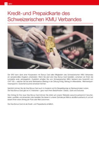 SKV
14
Kredit- und Prepaidkarte des
Schweizerischen KMU Verbandes
Der SKV kann dank einer Kooperation mit Bonus Card allen Mitgliedern des Schweizerischen KMU Verbandes
ein sensationelles Angebot unterbreiten: Wenn Sie jetzt eine Visa Bonus Card bestellen, schenken wir Ihnen die
komplette erste Jahresgebühr. Zusätzlich erhalten Sie vom Schweizerischen MKU Verband eine Gutschrift von
CHF 100.–, welchen Sie bei einer Werbeaktion (Beitrag in der Zeitung Erfolg, Beitrag im eNewsletter, Mehrwertpart-
nerprogramm, Gutscheinvoucher) einsetzen können.
Natürlich können Sie die Visa Bonus Card auch im Ausland und für Bargeldbezüge an Bankautomaten nutzen.
Die Visa Bonus Card gibt es in 3 Varianten – ganz nach Ihren Bedürfnissen: Classic, Gold und Exclusive.
Den Antrag für Ihre neue Visa Bonus Card können Sie direkt auf unserer Webseite www.kmuverband.ch herunter-
laden, ausfüllen und einsenden oder bestellen Sie diesen in unserer Zentrale per Mail an abo@kmuverband.ch und wir
lassen Ihnen einen Antrag per Post oder Mail zukommen.
Die Visa Bonus Card ist als Kredit- und Prepaidkarte erhältlich.
 