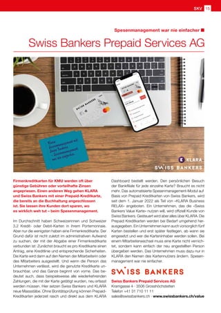 Spesenmanagement war nie einfacher
SKV 15
Swiss Bankers Prepaid Services AG
Swiss Bankers Prepaid Services AG
Kramgasse 4 · 3506 Grosshöchstetten
Telefon +41 31 710 11 11
sales@swissbankers.ch · www.swissbankers.ch/value
Firmenkreditkarten für KMU werden oft über
günstige Gebühren oder vorteilhafte Zinsen
angepriesen. Einen anderen Weg gehen KLARA
und Swiss Bankers mit einer Prepaid-Kreditkarte,
die bereits an die Buchhaltung angeschlossen
ist. Sie lassen ihre Kunden dort sparen, wo
es wirklich weh tut – beim Spesenmanagement.
Im Durchschnitt haben Schweizerinnen und Schweizer
3,2 Kredit- oder Debit-Karten in ihrem Portemonnaie.
Aber nur die wenigsten haben eine Firmenkreditkarte. Der
Grund dafür ist nicht zuletzt im administrativen Aufwand
zu suchen, der mit der Abgabe einer Firmenkreditkarte
verbunden ist: Zunächst braucht es pro Kreditkarte einen
Antrag, eine Kreditlinie und entsprechende Sicherheiten.
Die Karte wird dann auf den Namen der Mitarbeiterin oder
des Mitarbeiters ausgestellt. Und wenn die Person das
Unternehmen verlässt, wird die genutzte Kreditkarte un-
brauchbar, und das Ganze beginnt von vorne. Das be-
deutet auch, dass beispielsweise alle wiederkehrenden
Zahlungen, die mit der Karte getätigt wurden, neu erfasst
werden müssen. Hier setzen Swiss Bankers und KLARA
neue Massstäbe. Ohne Bonitätsprüfung können Prepaid-
Kreditkarten jederzeit rasch und direkt aus dem KLARA
Dashboard bestellt werden. Den persönlichen Besuch
der Bankfiliale für jede einzelne Karte? Braucht es nicht
mehr. Das automatisierte Spesenmanagement-Modul auf
Basis von Prepaid Kreditkarten von Swiss Bankers, wird
seit dem 1. Januar 2022 als Teil von «KLARA Business
RELAX» angeboten. Ein Unternehmen, das die «Swiss
Bankers Value Karte» nutzen will, wird offiziell Kunde von
Swiss Bankers. Gesteuert wird aber alles über KLARA. Die
Prepaid Kreditkarten werden bei Bedarf umgehend her-
ausgegeben. Ein Unternehmen kann auch vorsorglich fünf
Karten bestellen und erst später festlegen, ab wann sie
eingesetzt und wer die Karteninhaber werden sollen. Bei
einem Mitarbeiterwechsel muss eine Karte nicht vernich-
tet, sondern kann einfach der neu angestellten Person
übergeben werden. Das Unternehmen muss dazu nur in
KLARA den Namen des Kartennutzers ändern. Spesen-
management war nie einfacher.
 
