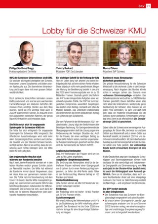 SKV 21
Lobby für die Schweizer KMU
Ein wichtiger Schritt für die Rettung der AHV
Wer ein Leben lang hart arbeitet und seine Bei-
träge bezahlt hat,soll eine sichere Rente erhalten.
Diese ist jedoch nicht mehr gewährleistet.Wegen
der Alterung der Bevölkerung besteht in der AHV
bis 2030 eine Finanzierungslücke von bis zu 26
Milliarden Franken. Deshalb gehört die Reform
der AHV zu den dringendstenAufgaben einer ver-
antwortungsvollen Politik. Die FDP hat zum bür-
gerlichen Kompromiss wesentlich beigetragen.
Alle leisten einen Beitrag, niemand wird über die
Massen belastet. Das unterstützt insbesondere
die Unternehmen bei ihrem bedeutenden Beitrag
zur Sicherung der Sozialwerke.
DievomParlamentinderWintersession2021ver-
abschiedete Lösung trägt den Bedürfnissen aller
Beteiligten Rechnung. Für Geringverdienende der
Übergangsgeneration stellt die Lösung sogar eine
Verbesserung der heutigen Situation dar. Auch
für die Frauen, die einen wichtigen Beitrag zu
dieser AHV-Reform leisten, konnten angemesse-
ne Ausgleichszahlungen gesichert werden. Dies
sind die Kernelemente der Reform AHV21:
Angleichung Rentenalter
Das AHV-Rentenalter der Frauen wird um ein
Jahr auf 65 Jahre angehoben.
Ausgleichs-/Begleitmassnahmen
Die Erhöhung des Rentenalters wird für die be-
troffenen Frauen während einer Übergangszeit
von 9 Jahren durch einen Rentenzuschlag kom-
pensiert. Je tiefer die AHV-Rente desto höher
ist der Rentenzuschlag. Maximal beträgt er 160
Franken pro Monat.
Rentenflexibilisierung
AHV-Renten können ab Alter 63 flexibel als Teil-
renten vorbezogen werden
Freibetrag
Der Freibetrag wird von bisher 16'800 Franken
auf 21'510 Franken erhöht.
Stabilisierungszeit
Mit einer Erhöhung der Mehrwertsteuer um 0.4%
ist die Stabilisierung der AHV mittelfristig sicher-
gestellt. Der Bundesrat hat bis Ende 2026 eine
nächste Vorlage für eine längerfristige Stabilisie-
rung vorzulegen.
99% der Schweizer Unternehmen sind KMU.
Sie sind der wichtigste Arbeitgeber der Schweiz,
finanzieren unsere Sozialwerke und bilden unse-
ren Nachwuchs aus. Sie übernehmen Verantwor-
tung und tragen diese mit einer grossen Selbst-
verständlichkeit.
Doch zahlreiche Vorschriften behindern unsere
KMU zunehmend, und sind sie vom wachsenden
Fachkräftemangel am stärksten betroffen.  Wir
müssen ihnen unnötige Hürden aus dem Weg
räumen, damit sie ihre wichtige Rolle auch in
Zukunft wahrnehmen können. Es braucht einen
fein austarierten rechtlichen Rahmen, der genug
Raum für Initiativen und Innovation lässt.
Die Mitte setzt sich für angepasste
Spielregeln für Schweizer KMU ein
Die Mitte hat sich erfolgreich für angepasste
Spielregeln für Schweizer KMU eingesetzt. Bei
öffentlichen Ausschreibungen wird nicht 
mehr
allein der günstigste Preis, sondern auch die be-
ste Qualität und der Standort Schweiz berück-
sichtigt werden. Nun ist es wichtig, dass die Um-
setzung auch richtig vollzogen wird. Die Mitte
bleibt für die KMU dran.  
Der pragmatische Weg hat sich
während der Pandemie bewährt
Nach zwei Jahren Pandemie konnten wir in den
letzten Wochen endlich grosse Schritte zurück
zur Normalität machen. Die Mitte hat während
der Pandemie immer darauf hingewiesen, dass
wir diese Krise nur gemeinsam meistern kön-
nen. Die Politik hat ihre Verantwortung mit dem
Covid-19-Gesetz, das Die Mitte massgeblich ge-
prägt hat, übernommen und rasche Hilfe für alle
betroffenen Branchen,insbesondere für KMU be-
reitgestellt. Die Schweiz hat sich, auch dank der
Mitte, nie für extreme Massnahmen oder über-
hastete Reaktionen entschieden.
Philipp Matthias Bregy
Fraktionspräsident Die Mitte
Thierry Burkart
Präsident FDP. Die Liberalen
Marco Chiesa
Präsident SVP Schweiz
Bundesrat muss Versorgungs-
sicherheit garantieren
Die grösste Herausforderung für die Schweizer
Wirtschaft ist die drohende Lücke in der Energie-
versorgung. Nach Angaben des Bundes könnte
schon in wenigen Jahren das Szenario einer
«schweren Strommangellage» eintreten. Das
Schadenspotenzial wird auf bis zu 100 Milliarden
Franken geschätzt. Davon betroffen wären aber
nicht allein die Unternehmen, sondern die ganze
Bevölkerung der Schweiz. Dies müssen wir um
jeden Preis verhindern. Es kann und darf nicht
sein, dass ein moderner Industriestaat wie die
Schweiz durch politisches Fehlverhalten lahmge-
legt wird. Denn es ist offensichtlich: Die Energie-
strategie 2050 ist gescheitert.
Dabei hätte die Schweiz eine hervorragende Aus-
gangslage: Ihr Strom-Mix, der heute zu rund zwei
Dritteln aus Wasserkraft und zu einem Drittel aus
Kernkraft besteht, ist praktisch CO2-frei und da-
mit enorm klimafreundlich. Mit dem überhasteten
AusstiegausderKernenergiehatsichderBundes-
rat selbst eine Falle gestellt. Der vollständige
Ersatz durch erneuerbare Energien ist eine
Illusion.
In aller Deutlichkeit zeigt sich: Ideologische Scheu-
klappen und Technologieverbote können nicht
die Basis für eine vernünftige und funktionieren-
de Energiepolitik und Stromversorgung sein. Wie
auch jetzt in der Ukraine-Krise deutlich wird,
ist auch die Abhängigkeit vom Ausland ge-
fährlich. Denn es ist absehbar, dass auch un-
sere Nachbarländer direkt auf eine Mangellage
zusteuern. Der Trend zur Elektrifizierung verstärkt
die Nachfrage – und vergrössert die Stromlücke.
Die SVP fordert deshalb
in aller Dringlichkeit:
	Der Bundesrat muss das Scheitern der Ener-
	 giestrategie eingestehen und sofort handeln
	Es braucht einen «Stromgeneral», der die Lage
	 schonungslos analysiert und bis zum Sommer
	 2022 Varianten vorlegt, wie eine kostengüns-
	 tige und unabhängige Energieversorgung für
	 unser Land sichergestellt werden kann.
 