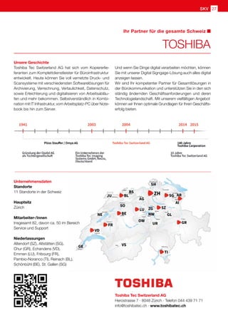 SKV 27
Ihr Partner für die gesamte Schweiz
Unsere Geschichte
Toshiba Tec Switzerland AG hat sich vom Kopiererlie-
feranten zum Komplettdienstleister für Büroinfrastruktur
entwickelt. Heute können Sie voll vernetzte Druck- und
Scansysteme mit verschiedensten Softwarelösungen für
Archivierung, Verrechnung, Vertaulichkeit, Datenschutz,
sowie Erleichterung und digitalisieren von Arbeitsabläu-
fen und mehr bekommen. Selbstverständlich in Kombi-
nation mit IT Infrastruktur, vom Arbeitsplatz-PC über Note-
book bis hin zum Server.
TOSHIBA
Und wenn Sie Dinge digital verarbeiten möchten, können
Sie mit unserer Digital Signgage-Lösung auch alles digital
anzeigen lassen.
Wir sind Ihr kompetenter Partner für Gesamtlösungen in
der Bürokommunikation und unterstützen Sie in den sich
ständig ändernden Geschäftsanforderungen und deren
Technologielandschaft. Mit unserem vielfältigen Angebot
können wir Ihnen optimale Grundlagen für Ihren Geschäfts-
erfolg bieten.
Toshiba Tec Switzerland AG
Herostrasse 7 · 8048 Zürich · Telefon 044 439 71 71
info@toshibatec.ch · www.toshibatec.ch
Unternehmensdaten
Standorte
11 Standorte in der Schweiz
Hauptsitz
Zürich
Mitarbeiter-/innen
Insgesamt 82, davon ca. 50 im Bereich
Service und Support
Niederlassungen
Altendorf (SZ), Altstätten (SG),
Chur (GR), Echandens (VD),
Emmen (LU), Fribourg (FR),
Pambio-Noranco (TI), Reinach (BL),
Schönbühl (BE), St. Gallen (SG)
 