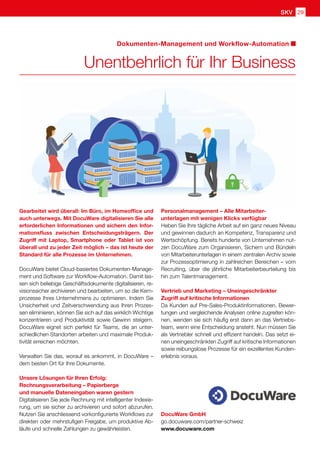 DocuWare GmbH
go.docuware.com/partner-schweiz
www.docuware.com
Dokumenten-Management und Workflow-Automation
Unentbehrlich für Ihr Business
Gearbeitet wird überall: Im Büro, im Homeoffice und
auch unterwegs. Mit DocuWare digitalisieren Sie alle
erforderlichen Informationen und sichern den Infor-
mationsfluss zwischen Entscheidungsträgern. Der
Zugriff mit Laptop, Smartphone oder Tablet ist von
überall und zu jeder Zeit möglich – das ist heute der
Standard für alle Prozesse im Unternehmen.
DocuWare bietet Cloud-basiertes Dokumenten-Manage-
ment und Software zur Workflow-Automation. Damit las-
sen sich beliebige Geschäftsdokumente digitalisieren, re-
visionssicher archivieren und bearbeiten, um so die Kern-
prozesse Ihres Unternehmens zu optimieren. Indem Sie
Unsicherheit und Zeitverschwendung aus Ihren Prozes-
sen eliminieren, können Sie sich auf das wirklich Wichtige
konzentrieren und Produktivität sowie Gewinn steigern.
DocuWare eignet sich perfekt für Teams, die an unter-
schiedlichen Standorten arbeiten und maximale Produk-
tivität erreichen möchten.
Verwalten Sie das, worauf es ankommt, in DocuWare –
dem besten Ort für Ihre Dokumente.
Unsere Lösungen für Ihren Erfolg:
Rechnungsverarbeitung – Papierberge
und manuelle Dateneingaben waren gestern
Digitalisieren Sie jede Rechnung mit intelligenter Indexie-
rung, um sie sicher zu archivieren und sofort abzurufen.
Nutzen Sie anschliessend vorkonfigurierte Workflows zur
direkten oder mehrstufigen Freigabe, um produktive Ab-
läufe und schnelle Zahlungen zu gewährleisten.
Personalmanagement – Alle Mitarbeiter-
unterlagen mit wenigen Klicks verfügbar
Heben Sie Ihre tägliche Arbeit auf ein ganz neues Niveau
und gewinnen dadurch an Kompetenz, Transparenz und
Wertschöpfung. Bereits hunderte von Unternehmen nut-
zen DocuWare zum Organisieren, Sichern und Bündeln
von Mitarbeiterunterlagen in einem zentralen Archiv sowie
zur Prozessoptimierung in zahlreichen Bereichen – vom
Recruiting, über die jährliche Mitarbeiterbeurteilung bis
hin zum Talentmanagement.
Vertrieb und Marketing – Uneingeschränkter
Zugriff auf kritische Informationen
Da Kunden auf Pre-Sales-Produktinformationen, Bewer-
tungen und vergleichende Analysen online zugreifen kön-
nen, wenden sie sich häufig erst dann an das Vertriebs-
team, wenn eine Entscheidung ansteht. Nun müssen Sie
als Vertriebler schnell und effizient handeln. Das setzt ei-
nen uneingeschränkten Zugriff auf kritische Informationen
sowie reibungslose Prozesse für ein exzellentes Kunden-
erlebnis voraus.
SKV 29
 