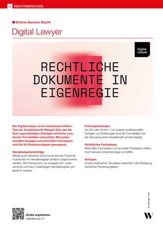 Digital Lawyer
Online-Service Recht
Der Digital Lawyer ist ein kostenloses Online-
Tool der Anwaltskanzlei Wenger Vieli, das Sie
beim eigenständigen Erledigen einfacher juris-
tischer Formalitäten unterstützt. Mit profes-
sionellen Vorlagen und wertvollem Fachwissen
sind Sie für Routineaufgaben gewappnet.
Handelsregistereinträge
Mittels automatisierter Dokumente können Personal-
mutationen im Handelsregister einfach vorgenommen
werden. Der Antrag kann nur ausgedruckt, unter-
zeichnet und beim zuständigen Handelsregister ein-
gereicht werden.
Firmengründungen
Ob AG oder GmbH – mit unseren professionellen
Vorlagen und Anleitungen sind die Formalitäten bei
der Gründung einer Gesellschaft schnell erledigt.
Rechtliches Fachwissen
Wertvolles Fachwissen und sinnvolle Checklisten helfen,
noch bessere Entscheidungen zu treffen.
Vorlagen
Unsere praktischen Templates erleichtern die Erledigung
rechtlicher Routineaufgaben.
rechtsberatung
32
Gratis registrieren
digitallawyer.ch
 
