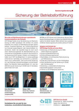 rechtsberatung 33
Sicherung der Betriebsfortführung
Sanierungsberatung
Die erste auf Nachlassstundungen spezialisierte
Investorenplattform der Schweiz
CETI Bridge Facility ist auf die Sanierung und Restruktu-
rierung von KMU spezialisiert. Wir erhöhen mit unserer
Expertise und unserem auf Nachlassstundungen spezia-
lisierten Investoren-Netzwerk die Fortführungschancen
von finanziell angeschlagenen oder überschuldeten Un-
ternehmen. Sofern die Liquidität knapp ist, kann durch
einen Überbrückungskredit die Betriebsfortführung von
Unternehmen sichergestellt und dadurch die Chancen ei-
ner Sanierung erhöht werden. Inhaber und Investoren er-
halten durch CETI die Möglichkeit, ihr sanierungsfähiges
Unternehmen nachhaltig und rechtssicher zu restruktu-
rieren und zu refinanzieren. Ziel ist eine echte Sanierung,
d.h. der Erhalt des Unternehmensträgers und der Arbeits-
plätze. Die Diskretion bleibt gewährleistet, d.h. eine Ver-
öffentlichung der Sanierung im SHAB oder im Handelsre-
gister findet nicht statt.
Mit Hilfe von CETI können auch Unternehmen die prov. Nach-
lassstundung beantragen und daher ihren Betrieb fortführen,
welche ihre letzten liquiden Mittel während des ausserge-
richtlichen Sanierungsversuchs bereits verbraucht haben.
Angebot und Vorteile der
CETI Bridge Facility auf einen Blick:
	Sanierung und Restrukturierung von KMU
	 mittels Überbrückungskredit
	 Sicherung Betriebsfortführung
	 Erhöhung Sanierungschancen
	 Nachhaltige und rechtssichere Restrukturierung
	 und Refinanzierung
	 Erhalt des Unternehmens und der Arbeitsplätze
	 Keine Veröffentlichung der Sanierung im SHAB
	 oder Handelsregister
	 Kostenlose, unverbindliche Erstberatung
	 Bereitstellungsgebühr ohne Zinsen
	 Prämie nur bei erfolgreicher Sanierung
CETI Services GmbH
Firststrasse 3a · 8835 Feusisberg
Telefon 044 592 85 24
info@ceti.ch · www.ceti.ch
KOSTENLOSE ERSTBERATUNG
Kontaktieren Sie uns jetzt für eine
kostenlose, unverbindliche Erstberatung.
Anna Wohl Gönczi
Rechtsanwältin
Investorenbetreuung
Compliance/SRO
Georg J. Wohl
Partner Baur Hürlimann
Rechtsanwälte Zürich
Urs Pelizzoni
Restrukturierungs- und
Sanierungsspezialist
 