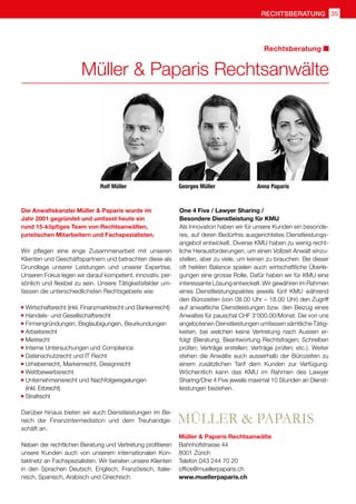 rechtsberatung 35
Rolf Müller
Müller  Paparis Rechtsanwälte
Rechtsberatung
Die Anwaltskanzlei Müller  Paparis wurde im
Jahr 2001 gegründet und umfasst heute ein
rund 15-köpfiges Team von Rechtsanwälten,
juristischen Mitarbeitern und Fachspezialisten.
Wir pflegen eine enge Zusammenarbeit mit unseren
Klienten und Geschäftspartnern und betrachten diese als
Grundlage unserer Leistungen und unserer Expertise.
Unseren Fokus legen wir darauf kompetent, innovativ, per-
sönlich und flexibel zu sein. Unsere Tätigkeitsfelder um-
fassen die unterschiedlichsten Rechtsgebiete wie:
	Wirtschaftsrecht (inkl. Finanzmarktrecht und Bankenrecht)
	Handels- und Gesellschaftsrecht
	Firmengründungen, Beglaubigungen, Beurkundungen
	Arbeitsrecht
	Mietrecht
	Interne Untersuchungen und Compliance
	Datenschutzrecht und IT Recht
	Urheberrecht, Markenrecht, Designrecht
	Wettbewerbsrecht
	Unternehmensrecht und Nachfolgeregelungen 	
	 (inkl. Erbrecht)
	Strafrecht
Darüber hinaus bieten wir auch Dienstleistungen im Be-
reich der Finanzintermediation und dem Treuhandge-
schäft an.
Neben der rechtlichen Beratung und Vertretung profitieren
unsere Kunden auch von unserem internationalen Kon-
taktnetz an Fachspezialisten. Wir beraten unsere Klienten
in den Sprachen Deutsch, Englisch, Französisch, Italie-
nisch, Spanisch, Arabisch und Griechisch.
One 4 Five / Lawyer Sharing /
Besondere Dienstleistung für KMU
Als Innovation haben wir für unsere Kunden ein besonde-
res, auf deren Bedürfnis ausgerichtetes Dienstleistungs-
angebot entwickelt. Diverse KMU haben zu wenig recht-
liche Herausforderungen, um einen Vollzeit Anwalt einzu-
stellen, aber zu viele, um keinen zu brauchen. Bei dieser
oft heiklen Balance spielen auch wirtschaftliche Überle-
gungen eine grosse Rolle. Dafür haben wir für KMU eine
interessante Lösung entwickelt. Wir gewähren im Rahmen
eines Dienstleistungspaktes jeweils fünf KMU während
den Bürozeiten (von 08.00 Uhr – 18.00 Uhr) den Zugriff
auf anwaltliche Dienstleistungen bzw. den Beizug eines
Anwaltes für pauschal CHF 3'000.00/Monat. Die von uns
angebotenen Dienstleistungen umfassen sämtliche Tätig-
keiten, bei welchen keine Vertretung nach Aussen er-
folgt (Beratung; Beantwortung Rechtsfragen; Schreiben
prüfen; Verträge erstellen; Verträge prüfen; etc.). Weiter
stehen die Anwälte auch ausserhalb der Bürozeiten zu
einem zusätzlichen Tarif dem Kunden zur Verfügung.
Wöchentlich kann das KMU im Rahmen des Lawyer
Sharing/One 4 Five jeweils maximal 10 Stunden an Dienst-
leistungen beziehen.
Müller  Paparis Rechtsanwälte
Bahnhofstrasse 44
8001 Zürich	
Telefon 043 244 70 20
office@muellerpaparis.ch
www.muellerpaparis.ch
Anna Paparis
Georges Müller
 