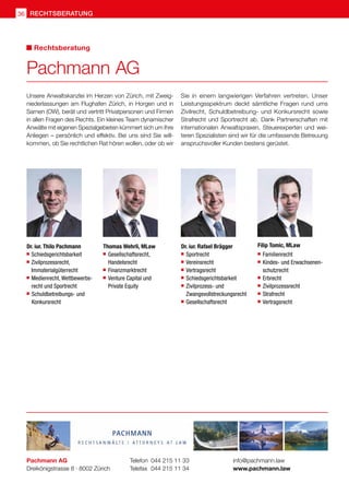 Unsere Anwaltskanzlei im Herzen von Zürich, mit Zweig-
niederlassungen am Flughafen Zürich, in Horgen und in
Sarnen (OW), berät und vertritt Privatpersonen und Firmen
in allen Fragen des Rechts. Ein kleines Team dynamischer
Anwälte mit eigenen Spezialgebieten kümmert sich um Ihre
Anliegen – persönlich und effektiv. Bei uns sind Sie will-
kommen, ob Sie rechtlichen Rat hören wollen, oder ob wir
Sie in einem langwierigen Verfahren vertreten. Unser
Leistungsspektrum deckt sämtliche Fragen rund ums
Zivilrecht, Schuldbetreibung- und Konkursrecht sowie
Strafrecht und Sportrecht ab. Dank Partnerschaften mit
internationalen Anwaltspraxen, Steuerexperten und wei-
teren Spezialisten sind wir für die umfassende Betreuung
anspruchsvoller Kunden bestens gerüstet.
Pachmann AG
Dreikönigstrasse 8 · 8002 Zürich
Telefon 	044 215 11 33
Telefax 	044 215 11 34
info@pachmann.law
www.pachmann.law
Pachmann AG
Rechtsberatung
Dr. iur. Thilo Pachmann
 	Schiedsgerichtsbarkeit
 	Zivilprozessrecht,
	 Immaterialgüterrecht
 	Medienrecht, Wettbewerbs-
	recht und Sportrecht
 	 Schuldbetreibungs- und
	Konkursrecht
	 	
Thomas Wehrli, MLaw
 	Gesellschaftsrecht,
	 Handelsrecht
 	Finanzmarktrecht
 	Venture Capital und
	 Private Equity
Dr. iur. Rafael Brägger
	 Sportrecht
	 Vereinsrecht
	 Vertragsrecht
	 Schiedsgerichtsbarkeit
	 Zivilprozess- und
	 Zwangsvollstreckungsrecht
	Gesellschaftsrecht
Filip Tomic, MLaw	
	 Familienrecht
	Kindes- und Erwachsenen-
	schutzrecht
	 Erbrecht
	 Zivilprozessrecht
	 Strafrecht
	 Vertragsrecht
rechtsberatung
36
 