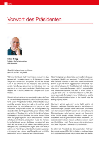 Geschätzte Leserinnen und Leser,
geschätzte SKV Mitglieder
Während Covid viele KMU in den letzten zwei Jahren dazu
bewegt hat, zu modernisieren, zu digitalisieren und neue
Wege anzudenken und anzugehen, so hat die aktuelle
Krise in der Ukraine und die Tatsache, dass der Krieg
zurück nach Europa gekommen ist, viele Leute nicht nur
erschreckt, sondern auch paralysiert. Bereits fielen erste
Begriffe wie «Luftschutzkeller» und «Abgabe von Jodta-
bletten».
Dies ist natürlich nicht ganz unverständlich, denn die Gren-
ze zur Ukraine liegt nur etwa 15 Autostunden von uns ent-
fernt. Dieser Krieg ist aber anders. Während es bei Covid
zwei klar gefasste Meinungen gab und zwei fast gleich
grosse Lager der Impfbefürworter und -gegner, so herr-
scht beim Krieg in der Ukraine die einhellige Meinung,
dass obwohl in der Vergangenheit auch der Westen Fehler
gemacht und Russland nicht wirklich in die Sicherheitspo-
litik eingebunden hat, Russland respektive dessen Führer
Putin hier gegen jegliches Recht verstossen hat und sich
sofort aus der Ukraine zurückziehen muss. Die mensch-
lichen Schicksale werden die Staatengemeinschaft, aber
auch uns Menschen sicher näher zusammenbringen und
Hilfsgüter- und Spendensammlungen, aber auch die Auf-
nahme von Flüchtlingen und andere humanitäre Massnah-
men werden uns zeigen, was Menschlichkeit und Hilfs-
bereitschaft wirklich bedeutet und bewirken kann.
Gleichzeitig zeigt uns dieser Krieg und vor allem die ausge-
sprochenen Sanktionen, was es als Firma bedeutet, in so
eine Situation involviert zu sein. Dass staatliche russische
Firmen aufgrund dieser Aggressionen sanktioniert wer-
den, ist naheliegend. Im Detail betrachtet, bedeutet dies
aber auch, dass viele Personen plötzlich unverschuldet
Ihre Arbeitsstelle verlieren, wie etwa in einem Betrieb in
Zug, bei dem rund 140 Personen entlassen wurden. Da-
runter auch viele Schweizerinnen und Schweizer, welche
übliche Büroarbeitsplätze hatten, in der Logistik oder der
Reinigung tätig waren.
Und dann gibt es auch noch einige KMU, welche mit
Russland traditionell Geschäfte gemacht und Waren und
Dienstleistungen bezogen haben. Durch den Ausschluss
vom Bankensystem SWIFT können nun keine Waren und
Dienstleistungen mehr bezogen werden, da diese nicht
mehr bezahlt werden können. Dies kann soweit gehen,
dass kleine KMU aufgrund dessen bereits wieder mit Um-
satzeinbussen rechnen müssen und schon wieder – nach
der Covid Krise – sich Gedanken um Umstrukturierung
und neue Wege und Lieferanten suchen müssen.
So ist mir als Präsident des Schweizerischen KMU Ver-
bandes ein kleiner KMU Betrieb bekannt, welcher bisher
in Russland Waren bestellt hat und diese dann aus der Uk-
Roland M. Rupp
Präsident des Schweizerischen
KMU Verbandes
Vorwort des Präsidenten
SKV
4
 