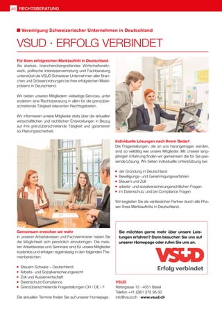 VSUD · ERFOLG VERBINDET
Für Ihren erfolgreichen Marktauftritt in Deutschland
Als starkes, branchenübergreifendes Wirtschaftsnetz-
werk, politische Interessenvertretung und Fachberatung
unterstützt die VSUD Schweizer Unternehmen aller Bran-
chen und Grössenordnungen bei ihrer erfolgreichen Markt-
präsenz in Deutschland.
Wir bieten unseren Mitgliedern vielseitige Services, unter
anderem eine Rechtsberatung in allen für die grenzüber-
schreitende Tätigkeit relevanten Rechtsgebieten.
Wir informieren unsere Mitglieder stets über die aktuellen
wirtschaftlichen und rechtlichen Entwicklungen in Bezug
auf ihre grenzüberschreitende Tätigkeit und garantieren
so Planungssicherheit.
Vereinigung Schweizerischer Unternehmen in Deutschland
VSUD
Rittergasse 12 · 4051 Basel
Telefon +41 (0)61 375 95 00
info@vsud.ch · www.vsud.ch
Individuelle Lösungen nach Ihrem Bedarf
Die Fragestellungen, die an uns herangetragen werden,
sind so vielfältig wie unsere Mitglieder. Mit unserer lang-
jährigen Erfahrung finden wir gemeinsam die für Sie pas-
sende Lösung. Wir bieten individuelle Unterstützung bei:
	 der Gründung in Deutschland
	 Bewilligungs- und Genehmigungsverfahren
	 Steuern und Zoll
	 arbeits- und sozialversicherungsrechtlichen Fragen
	 im Datenschutz und bei Compliance Fragen
Wir begleiten Sie als verlässlicher Partner durch alle Pha-
sen Ihres Marktauftritts in Deutschland.
Gemeinsam erreichen wir mehr
In unseren Arbeitskreisen und Fachseminaren haben Sie
die Möglichkeit sich persönlich einzubringen. Die meis-
ten Arbeitskreise und Seminare sind für unsere Mitglieder
kostenlos und erfolgen regelmässig in den folgenden The-
menbereichen:
	 Steuern Schweiz – Deutschland
	 Arbeits- und Sozialversicherungsrecht
	 Zoll und Aussenwirtschaft
	 Datenschutz/Compliance
	 Grenzüberschreitende Fragestellungen CH / DE / F
Die aktuellen Termine finden Sie auf unserer Homepage.
Sie möchten gerne mehr über unsere Leis-
tungen erfahren? Dann besuchen Sie uns auf
unserer Homepage oder rufen Sie uns an.
rechtsberatung
40
 