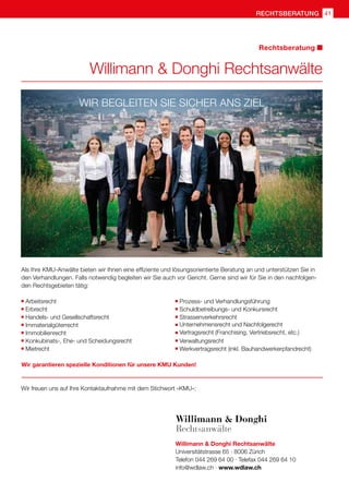 rechtsberatung 41
Willimann  Donghi Rechtsanwälte
Universitätstrasse 65 · 8006 Zürich
Telefon 044 269 64 00 · Telefax 044 269 64 10
info@wdlaw.ch · www.wdlaw.ch
Als Ihre KMU-Anwälte bieten wir Ihnen eine effiziente und lösungsorientierte Beratung an und unterstützen Sie in
den Verhandlungen. Falls notwendig begleiten wir Sie auch vor Gericht. Gerne sind wir für Sie in den nachfolgen-
den Rechtsgebieten tätig:
Wir garantieren spezielle Konditionen für unsere KMU Kunden!
Wir freuen uns auf Ihre Kontaktaufnahme mit dem Stichwort «KMU»:
Willimann  Donghi Rechtsanwälte
Rechtsberatung
	Arbeitsrecht
	Erbrecht
	Handels- und Gesellschaftsrecht
	Immaterialgüterrecht
	Immobilienrecht
	Konkubinats-, Ehe- und Scheidungsrecht
	Mietrecht
	
Prozess- und Verhandlungsführung
	
Schuldbetreibungs- und Konkursrecht
	
Strassenverkehrsrecht
	
Unternehmensrecht und Nachfolgerecht
	
Vertragsrecht (Franchising, Vertriebsrecht, etc.)
	
Verwaltungsrecht
	
Werkvertragsrecht (inkl. Bauhandwerkerpfandrecht)
Wir begleiten Sie sicher ans Ziel
 