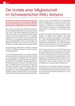 SKV
44
Wo erhalte ich welche Unterstützung bei einer Neu-
gründung oder/und einer neuen guten Idee? Wie kann
ich meinen Markteintritt gut und schnell durchziehen?
Welche Kosten und Massnahmen muss ich beachten?
Diese Fragen und viele weitere unbekannte Punkte sind
für eine erfolgreiche Markteinführung von grosser Bedeu-
tung. Über 30'000 Neufirmengründer/innen stellen sich
jährlich diese Fragen. Der Schweizerische KMU Verband
unterstützt aktiv alle Neugegründeten Klein- und Mittel-
unternehmen bei ihrem Start. In seinen Hauptaktivitäten
organisiert er mit den regionalen Netzwerken jährlich zahl-
reiche Unternehmertreffen mit bis zu 100 Ausstellern und
jeweils bis zu 300 Besuchern. So hilft er nicht nur beim Start,
sondern auch bei der erfolgreichen Umsetzung im Markt.
Der Schweizerische KMU Verband unterstützt und fördert
alle Klein- und Mittelunternehmen in Handel, Produktion
und Dienstleistungen.
In der Wirtschaftspolitik bietet er eine einfache, effiziente
undkostengünstigeRechtsberatunginderganzenSchweiz
an. Die Verbandsmehrwertdienste helfen den einzelnen
Verbandsmitgliedern und generieren eine vernünftige Zu-
wachschance für Neumitglieder. Als Meinungsbildner hel-
fen die Netzwerkcoaches, laufend die Probleme einzelner
Klein- und Mittelunternehmer aufzuzeigen und finden ent-
sprechende Lösungen für die Zukunftschance des KMU.
Mit unseren Partnern vermitteln wir kostengünstige Lea-
sing-Projekte für unsere Verbandsmitglieder. Wir offerieren
ebenfalls in Sachen Finanzbeschaffung und Kreditstruktur
optimale Rahmenbedingungen für kostenvernünftige Klein-
kredite. Die Idee der Sozialpolitik sind kostengünstige
Versicherungsleistungen und laufend die offene Trans-
parenz von Marktpreisen im Schweizerischen Versicher-
ungsmarkt zu schaffen und Top-Angebote zu koordi-
nieren. Zusätzlich vermittelt er seinen Mitgliedern Mehr-
wertleistungen in Koordination mit den Versicherungs-
anbietern.
Vor allem aber analysiert der SKV den Unternehmermarkt
Schweiz und offeriert seinen Mitgliedern das richtige
Netzwerk zu anderen Partnergruppen und Interessen-
ten in allen Wirtschaftsfragen/Gebieten. Seine laufende
Koordination in Weiterbildung, Meinungsäusserung mit
anderen Wirtschaftsverbänden und Interessengruppen
veröffentlicht der Verband laufend in seiner Verbandszei-
tung. Er setzt sich als Partner für alle Mitglieder ein.
In der Schweiz sind wir auch in Zukunft auf gute, aktive
Klein- und Mittelunternehmen angewiesen. Eine Chance
für alle Kleinunternehmen ist eine aktive, starke Unterstüt-
zung eines Interessenverbandes. Kontakte und Neukun-
den sind für jedes KMU die wichtigste Aktivität in seiner
Tagesplanung. Netzwerken heisst aktive Werbung in ei-
gener Sache. Der Verband hilft hier stark mit den Unter-
nehmertreffen, seiner Ausbildung, seinen Kommunika-
tionsplattformen und seinem eigenen Netzwerk mit.
Neue Ideen in neuen Netzwerken schaffen neue Kontakte.
Neue Kontakte sind neue Chancen. Wissen ist Macht  – 
wer sich frühzeitig ein Bild von Morgen machen kann, wird
die Entwicklung seines Marktes mitbestimmen und am
Erfolg partizipieren.
Die Vorteile einer Mitgliedschaft
im Schweizerischen KMU Verband
 