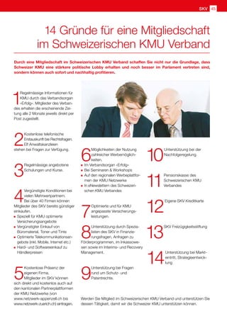SKV
1
Regelmässige Informationen für
KMU durch das Verbandsorgan
«Erfolg». Mitglieder des Verban-
des erhalten die erscheinende Zei-
tung alle 2 Monate jeweils direkt per
Post zugestellt.
2
Kostenlose telefonische
Erstauskunft bei Rechtsfragen.
Elf Anwaltskanzleien
stehen bei Fragen zur Verfügung.
3
Regelmässige angebotene
Schulungen und Kurse.
4
Vergünstigte Konditionen bei
vielen Mehrwertpartnern.
Bei über 40 Firmen können
Mitglieder des SKV bereits günstiger
einkaufen.
	Speziell für KMU optimierte
Versicherungsangebote
	Vergünstigter Einkauf von
Büromaterial, Toner und Tinte
	Optimierte Telekommunikationsan-
gebote (inkl. Mobile, Internet etc.)
	Hard- und Softwareeinkauf zu
Händlerpreisen
5
Kostenlose Präsenz der
eigenen Firma.
Mitglieder im SKV können
sich direkt und kostenlos auch auf
den kantonalen Partnerplattformen
der KMU Netzwerke (von
www.netzwerk-appenzell.ch bis
www.netzwerk-zuerich.ch) eintragen.
6
Möglichkeiten der Nutzung
zahlreicher Werbemöglich-
keiten.
	Im Verbandsorgan «Erfolg»
	Bei Seminaren  Workshops
	Auf den regionalen Werbeplattfor-
men der KMU Netzwerke
	In eNewslettern des Schweizeri-
schen KMU Verbandes
7
Optimierte und für KMU
angepasste Versicherungs-
leistungen.
8
Unterstützung durch Spezia-
listen des SKV in Finanzie-
rungsfragen, Anfragen zu
Förderprogrammen, im Inkassowe-
sen sowie im Interims- und Recovery
Management.
9
Unterstützung bei Fragen
rund um Schutz- und
Patentrechte.
10
Unterstützung bei der
Nachfolgeregelung.
11
Pensionskasse des
Schweizerischen KMU
Verbandes
12
Eigene SKV Kreditkarte
13
SKV Freizügigkeitsstiftung
14
Unterstützung bei Markt-
eintritt, Strategieentwick-
lung
Durch eine Mitgliedschaft im Schweizerischen KMU Verband schaffen Sie nicht nur die Grundlage, dass
Schweizer KMU eine stärkere politische Lobby erhalten und noch besser im Parlament vertreten sind,
sondern können auch sofort und nachhaltig profitieren.
14 Gründe für eine Mitgliedschaft
im Schweizerischen KMU Verband
Werden Sie Mitglied im Schweizerischen KMU Verband und unterstützen Sie
dessen Tätigkeit, damit wir die Schweizer KMU unterstützen können.
SKV 45
 