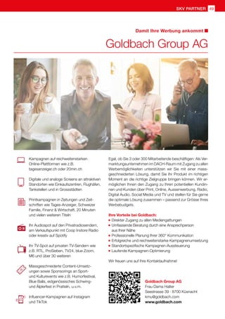 SKV Partner 49
Kampagnen auf reichweitenstarken
Online-Plattformen wie z.B.
tagesanzeiger.ch oder 20min.ch
Digitale und analoge Screens an attraktiven
Standorten wie Einkaufszentren, Flughäfen,
Tankstellen und in Grossstädten
Printkampagnen in Zeitungen und Zeit-
schriften wie Tages-Anzeiger, Schweizer
Familie, Finanz  Wirtschaft, 20 Minuten
und vielen weiteren Titeln
Ihr Audiospot auf den Privatradiosendern,
am Verkaufspunkt mit Coop Instore Radio
oder kreativ auf Spotify
Ihr TV-Spot auf privaten TV-Sendern wie
z.B. RTL, ProSieben, TV24, blue Zoom,
M6 und über 30 weiteren
Massgeschneiderte Content-Umsetz-
ungen sowie Sponsorings an Sport-
und Kulturevents wie z.B. Humorfestival,
Blue Balls, eidgenössisches Schwing-
und Älplerfest in Pratteln, u.v.m.
Influencer-Kampagnen auf Instagram
und TikTok
Egal, ob Sie 3 oder 300 Mitarbeitende beschäftigen: Als Ver-
marktungsunternehmen im DACH-Raum mit Zugang zu allen
Werbemöglichkeiten unterstützen wir Sie mit einer mass-
geschneiderten Lösung, damit Sie Ihr Produkt im richtigen
Moment an die richtige Zielgruppe bringen können. Wir er-
möglichen Ihnen den Zugang zu Ihren potentiellen Kundin-
nen und Kunden über Print, Online, Aussenwerbung, Radio,
Digital Audio, Social Media und TV und stellen für Sie gerne
die optimale Lösung zusammen – passend zur Grösse Ihres
Werbebudgets.
Ihre Vorteile bei Goldbach:
	Direkter Zugang zu allen Mediengattungen
	Umfassende Beratung durch eine Ansprechperson
	 aus Ihrer Nähe
	 Professionelle Planung Ihrer 360° Kommunikation
	 Erfolgreiche und reichweitenstarke Kampagnenumsetzung
	 Standortspezifische Kampagnen-Aussteuerung
	 Laufende Kampagnen-Optimierung
Wir freuen uns auf Ihre Kontaktaufnahme!
Goldbach Group AG
Frau Dama Halter
Seestrasse 39 · 8700 Küsnacht
kmu@goldbach.com
www.goldbach.com
Goldbach Group AG
Damit Ihre Werbung ankommt
 