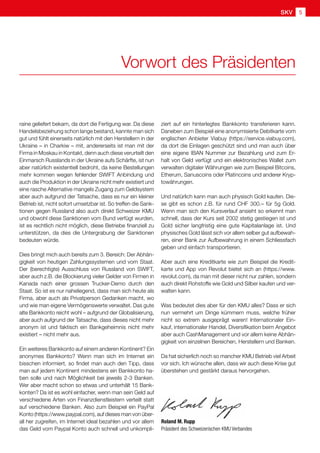 Roland M. Rupp
Präsident des Schweizerischen KMU Verbandes
raine geliefert bekam, da dort die Fertigung war. Da diese
Handelsbeziehung schon lange bestand, kannte man sich
gut und fühlt einerseits natürlich mit den Herstellern in der
Ukraine – in Charkiw – mit, andererseits ist man mit der
Firma in Moskau in Kontakt, denn auch diese verurteilt den
Einmarsch Russlands in der Ukraine aufs Schärfte, ist nun
aber natürlich existentiell bedroht, da keine Bestellungen
mehr kommen wegen fehlender SWIFT Anbindung und
auch die Produktion in der Ukraine nicht mehr existiert und
eine rasche Alternative mangels Zugang zum Geldsystem
aber auch aufgrund der Tatsache, dass es nur ein kleiner
Betrieb ist, nicht sofort umsetzbar ist. So treffen die Sank-
tionen gegen Russland also auch direkt Schweizer KMU
und obwohl diese Sanktionen vom Bund verfügt wurden,
ist es rechtlich nicht möglich, diese Betriebe finanziell zu
unterstützen, da dies die Untergrabung der Sanktionen
bedeuten würde.
Dies bringt mich auch bereits zum 3. Bereich: Der Abhän-
gigkeit von heutigen Zahlungssystemen und vom Staat.
Der (berechtigte) Ausschluss von Russland von SWIFT,
aber auch z.B. die Blockierung vieler Gelder von Firmen in
Kanada nach einer grossen Trucker-Demo durch den
Staat. So ist es nur naheliegend, dass man sich heute als
Firma, aber auch als Privatperson Gedanken macht, wo
und wie man eigene Vermögenswerte verwaltet. Das gute
alte Bankkonto reicht wohl – aufgrund der Globalisierung,
aber auch aufgrund der Tatsache, dass dieses nicht mehr
anonym ist und faktisch ein Bankgeheimnis nicht mehr
existiert – nicht mehr aus.
Ein weiteres Bankkonto auf einem anderen Kontinent? Ein
anonymes Bankkonto? Wenn man sich im Internet ein
bisschen informiert, so findet man auch den Tipp, dass
man auf jedem Kontinent mindestens ein Bankkonto ha-
ben solle und nach Möglichkeit bei jeweils 2-3 Banken.
Wer aber macht schon so etwas und unterhält 15 Bank-
konten? Da ist es wohl einfacher, wenn man sein Geld auf
verschiedene Arten von Finanzdienstleistern verteilt statt
auf verschiedene Banken. Also zum Beispiel ein PayPal
Konto (https://www.paypal.com), auf dieses man von über-
all her zugreifen, im Internet ideal bezahlen und vor allem
das Geld vom Paypal Konto auch schnell und unkompli-
Vorwort des Präsidenten
ziert auf ein hinterlegtes Bankkonto transferieren kann.
Daneben zum Beispiel eine anonymisierte Debitkarte vom
englischen Anbieter Viabuy (https://service.viabuy.com),
da dort die Einlagen geschützt sind und man auch über
eine eigene IBAN Nummer zur Bezahlung und zum Er-
halt von Geld verfügt und ein elektronisches Wallet zum
verwalten digitaler Währungen wie zum Beispiel Bitcoins,
Etherum, Sanuscoins oder Platincoins und anderer Kryp-
towährungen.
Und natürlich kann man auch physisch Gold kaufen. Die-
se gibt es schon z.B. für rund CHF 300.– für 5g Gold.
Wenn man sich den Kursverlauf ansieht so erkennt man
schnell, dass der Kurs seit 2002 stetig gestiegen ist und
Gold sicher langfristig eine gute Kapitalanlage ist. Und
physisches Gold lässt sich vor allem selber gut aufbewah-
ren, einer Bank zur Aufbewahrung in einem Schliessfach
geben und einfach transportieren.
Aber auch eine Kreditkarte wie zum Beispiel die Kredit-
karte und App von Revolut bietet sich an (https://www.
revolut.com), da man mit dieser nicht nur zahlen, sondern
auch direkt Rohstoffe wie Gold und Silber kaufen und ver-
walten kann.
Was bedeutet dies aber für den KMU alles? Dass er sich
nun vermehrt um Dinge kümmern muss, welche früher
nicht so extrem ausgeprägt waren! Internationaler Ein-
kauf, internationaler Handel, Diversifikation beim Angebot
aber auch CashManagement und vor allem keine Abhän-
gigkeit von einzelnen Bereichen, Herstellern und Banken.
Da hat sicherlich noch so mancher KMU Betrieb viel Arbeit
vor sich. Ich wünsche allen, dass wir auch diese Krise gut
überstehen und gestärkt daraus hervorgehen.
SKV 5
 