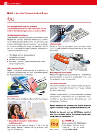 50 SKV Partner
Ihre Anliegen stehen bei iba im Fokus.
Als offizieller Partner des SKV unterstützt Sie iba
in allen Dienstleistungsbereichen rund ums Büro.
SKV Mitglieder profitieren
Dank der Einkaufspower des Verbandes profitieren Sie als
Mitglied des SKV von attraktiven Vorteilen und Konditio-
nen auf dem gesamten iba Sortiment und Dienstleistungs-
angebot. Sie erhalten Sonderkonditionen wie ein Gross-
kunde mit einem Einkaufsvolumen von über CHF 15'000.–
pro Jahr, unabhängig von Ihrem effektiven Jahresumsatz.
Zusätzlich profitieren Sie von:
	10% Rabatt auf Ihre Grossbestellung
	 (1x einlösbar pro Jahr)
	Kein Mindestbestellwert
	Best-Price Garantie – Sie erhalten Ihre Ware immer
	 zum günstigsten Preis
Alles aus einer Hand
Neben Büromaterial bietet Ihnen iba eine Reihe an zu-
sätzlichen Dienstleistungen und steht Ihnen als kompeten-
ter Ansprechpartner zur Verfügung:
Büromaterial
Über 8000 Artikel des täglichen Bedarfs für Sie an Lager.
	Geschäftsdrucksachen, Visitenkarten
	 und Werbeartikel
iba übernimmt das gesamte Handling für Sie – von der
Beschaffung über die Qualitätssicherung bis hin zur Lager-
ung und Auslieferung.
Büromobiliar
Beratung, Planung, Visualisierung und Montage – egal,
ob für Einzelarbeitsplätze, Meeting-Räume oder komplette
Bürotrakte.
Druckgeräte und Zubehör
Multifunktionsgeräte, Drucker und Kopierer – iba hilft Ihnen
Ihren Gerätepark zu optimieren und sorgt für Tinten- und
Toner-Nachschub zur richtigen Zeit.
iba – Büro und mehr
Im direkten Kontakt mit dem iba Team werden Sie spüren,
dass das Firmenmotto «Einfach mehr Freude ins Büro
bringen!» gelebt wird.
Machen Sie sich ein Bild vom sympathischen Schweizer
Unternehmen und profitieren Sie von attraktiven Preis-
konditionen, lösungsorientierten Dienstleistungen und
kompetenter Beratung.
Mit iba treffen Sie mit Sicherheit die richtige Wahl und
sparen wertvolle Energie beim Büromaterialeinkauf.
Falls Sie bei iba noch nicht als SKV Mitglied registriert
sind, dann schicken Sie Ihre Koordinaten mit dem Ver-
merk «SKV» an member@iba.ch
iba
SKV  –  iba eine Partnerschaft mit Power
iba / OWIBA AG
Gewerbestrasse 16 · 3065 Bolligen
Gratis-Telefon 	 0800 82 82 82
Gratis-Fax 	 0800 83 83 83
E-Shop: www.iba.ch
 