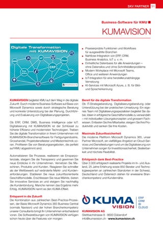 51
SKV Partner
KUMAVISION AG
Stettbachstrasse 8 · 8600 Dübendorf
info@kumavision.ch · www.kumavision.ch
KUMAVISION begleitet KMU auf dem Weg in die digitale
Zukunft: Durch moderne Business-Software auf Basis von
Microsoft Dynamics sowie durch strategische Beratung
und konkrete Unterstützung bei der Planung, Durchführ-
ung und Evaluierung von Digitalisierungsprojekten.
Ob ERP, CRM, DMS, Business Intelligence oder IoT:
Digitalisierung mit KUMAVISION ist der Schlüssel zu
höherer Effizienz und modernsten Technologien. Treiben
Sie die digitale Transformation in Ihrem Unternehmen mit
KUMAVISION-Branchensoftware für Fertigungsindustrie,
Grosshandel, Projektdienstleister und Medizintechnik vo-
ran. Profitieren Sie von Beratungsangeboten, die perfekt
auf KMU abgestimmt sind.
Automatisieren Sie Prozesse, realisieren sie Einsparpo-
tenziale, steigern Sie die Transparenz und gewinnen Sie
neue Einblicke in Ihr Unternehmen. Vernetzen Sie Ma-
schinen, Produkte und Kunden. Reagieren Sie schneller
als der Wettbewerb auf veränderte Markt- und Kunden-
anforderungen. Etablieren Sie neue zukunftsorientierte
Geschäftsmodelle. Erschliessen Sie neue Märkte, bieten
Sie innovative Services an und steigern Sie nachhaltig
die Kundenbindung. Manche nennen das Ergebnis mehr
Erfolg. KUMAVISION nennt es den KUMA-Effekt.
Entspannt in die Zukunft
Die Kombination aus zahlreichen Best-Practice-Prozes-
sen, der Basis Microsoft Dynamics 365 Business Central
(vormals Navision) und der hohen Branchenkompetenz
unserer Consultants bringt Ihr Unternehmen entscheidend
voran. Die Softwarelösungen von KUMAVISION verfügen
schon heute über die Features von morgen:
KUMAVISION
Business-Software für KMU
	 Praxiserprobte Funktionen und Workflows
	 für ausgewählte Branchen
	 Nahtlose Integration von ERP, CRM,
	 Business Analytics, IoT u. v. m.
	 Einheitliche Datenbasis für alle Anwendungen –
	 ohne Datensilos und ohne Schnittstellenprobleme
	 Modern Workplace mit Microsoft Teams,
	 Office und weiteren Anwendungen
	 IoT-Integration für eine herstellerunabhängige
	Vernetzung
	 KI-Services mit Microsoft Azure, z. B. für Bild-
	 und Spracherkennung
Bereit für die digitale Transformation
Ob IT-Strategieberatung, Digitalisierungsberatung oder
Unterstützung bei der praktischen Umsetzung: Ein eige-
nes Team mit Digitalisierungsspezialisten begleitet Sie da-
bei, Ideen in erfolgreiche Geschäftsmodelle zu verwandeln
– mit individuellen Lösungskonzepten und grossem Fach-
wissen. Entlasten Sie Ihre Mitarbeiter, steigern Sie Ihre Pro-
duktivität und senken Sie Ihre Kosten.
Maximale Zukunftssicherheit
Die moderne Plattform Microsoft Dynamics 365, unser
Partner Microsoft, ein vielfältiges Angebot an Cloud-Ser-
vices und Dienstleistungen rund um die Digitalisierung von
Unternehmen sorgen für Investitionssicherheit, Skalierbar-
keit und höchste Flexibilität.
Erfolgreich dank Best-Practice
Über 2.000 erfolgreich realisierte Projekte im In- und Aus-
land, 25 Jahre Erfahrung sowie 850 Berater und Techno-
logieexperten an zahlreichen Standorten in der Schweiz,
Deutschland und Österreich stehen für erwiesene Bran-
chenkompetenz und Kundennähe.
 