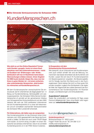 SKV Partner
52
Wie steht es um Ihre Online-Reputation? Immer
mehr Kunden «googeln» heute vor einem Kauf-
abschluss nach dem Unternehmensnamen – meist
mit Zusätzen wie «Erfahrungen» oder «Kritik».
Schliesslich will man im Nachhinein keine bösen
Überraschungen erleben müssen. Unser Angebot
für KMU lautet deshalb: Zeigen Sie, dass man bei
Ihnen in guten Händen ist – mit einem einfachen,
aber entscheidenden Versprechen. Jetzt kosten-
los mitmachen auf KundenVersprechen.ch.
Mit dem Kundenversprechen veranschaulichen Sie ein-
drucksvoll, wie Ihr Unternehmen die Segel gesetzt hat – in
Bezug auf Kundenorientierung, Servicequalität und Leis-
tungsversprechen. Der Schweizer Online-Service Kunden-
Versprechen.ch gründet auf der gemeinsamen Initiative
vom Schweizerischen Konsumentenbund und dem KMU
Verband. Mit mehr als 1500 zertifizierten Unternehmen
hat sich KundenVersprechen.ch zu einer der bekanntes-
ten und am schnellsten wachsenden Vertrauensmarken
der Schweizer KMU-Landschaft entwickelt.
Für Unternehmen, die halten was sie versprechen
Das Kundenversprechen ist das Ehrenwort eines Unter-
nehmens, sich 100% gewissenhaft in den Dienst der Kund-
schaft zu stellen. So lässt sich auch unser TRUST-Siegel
nicht kaufen. Es kommt einzig und allein mit einem Ver-
sprechen als seriöses Unternehmen. Darum ist und bleibt
KundenVersprechen.ch in der FREE-Version kostenlos.
In Kooperation mit dem
Schweizerischen Konsumentenbund
Wer überprüft, ob ein Unternehmen sein Kundenverspre-
chen auch wirklich einhält? Wir sind der Meinung, nie-
mand kann das besser einschätzen als die Kundinnen und
Kunden. Lassen Sie sich darum Ihr Kundenversprechen
mit Bewertungssternen vergolden. Als Bewertungsliefe-
rant für Google, leuchten Ihre Sterne auch in den Such-
ergebnissen. Damit stärken Sie nicht nur Ihren guten Ruf,
sondern erweitern zugleich Ihre Sichtbarkeit in der digita-
len Welt. Als Trägerschaft des Labels überwacht der Kon-
sumentenbund das Kundenversprechen mit Rückmel-
dungen, Live-Bewertungen und Ombudsdiensten.
Ausprobieren? Jederzeit!
Testen Sie unverbindlich und kostenlos 30 Tage unsere
Premium-Mitgliedschaft. Ganz ohne Risiko! Jetzt regist-
rieren auf: www.KundenVersprechen.ch.
KundenVersprechen.ch
Die führende Vertrauensmarke für Schweizer KMU
KundenVersprechen.ch
Murbacherstrasse 19 · 6003 Luzern
Fragen? Rufen Sie uns an: Tel. 044 998 12 21
info@kundenversprechen.ch
www.kundenversprechen.ch
 