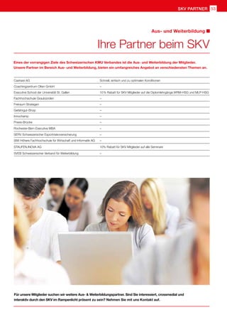 SKV Partner 53
Cashare AG Schnell, einfach und zu optimalen Konditionen
Coachingzentrum Olten GmbH –
Executive School der Universität St. Gallen 10 % Rabatt für SKV Mitglieder auf die Diplomlehrgänge WRM-HSG und MLP-HSG
Fachhochschule Graubünden –
Freiraum Strategen –
Gefahrgut-Shop –
Innochamp –
Praxis-Brücke –
Rochester-Bern Executive MBA –
SERV Schweizerischer Exportrisikoversicherung –
SIW Höhere Fachhochschule für Wirtschaft und Informatik AG –
STAUFEN.INOVA AG 10% Rabatt für SKV Mitglieder auf alle Seminare
SVEB Schweizerischer Verband für Weiterbildung –
Ihre Partner beim SKV
Aus- und Weiterbildung
Eines der vorrangigen Ziele des Schweizerischen KMU Verbandes ist die Aus- und Weiterbildung der Mitglieder.
Unsere Partner im Bereich Aus- und Weiterbildung, bieten ein umfangreiches Angebot an verschiedensten Themen an.
Für unsere Mitglieder suchen wir weitere Aus-  Weiterbildungspartner. Sind Sie interessiert, crossmedial und
interaktiv durch den SKV im Rampenlicht präsent zu sein? Nehmen Sie mit uns Kontakt auf.
 