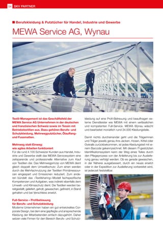 54 SKV Partner
kleidung auf eine Profi-Betreuung und beauftragen ex-
terne Dienstleister wie MEWA mit einem verlässlichen
und kompetenten Full-Service. MEWA Wynau wäscht
und bearbeitet monatlich rund 34.000 Kleidungsteile.
Damit nichts durcheinander geht und die Trägerinnen
und Träger jeweils genau ihre Jacken, Hosen, Kittel oder
Overalls zurückbekommen, ist jedes Kleidungsteil mit ei-
nem Barcode gekennzeichnet. Mit diesem IT-gestützten
Identifikationssystem kann der Weg eines Teiles durch
den Pflegeprozess von der Anlieferung bis zur Ausliefe-
rung genau verfolgt werden. Ob es gerade gewaschen,
in der Näherei ausgebessert, durch ein neues ersetzt
oder in der Expedition zur Auslieferung vorbereitet wird,
ist jederzeit feststellbar.
Textil-Management ist das Geschäftsfeld der
MEWA Service AG Unternehmen in der deutschen
und französischen Schweiz sowie im Tessin mit
Betriebstextilien aus. Dazu gehören Berufs- und
Schutzkleidung, Mehrwegputztücher, Ölauffang-
und Fussmatten.
Mehrweg statt Einweg:
wie agiles Arbeiten funktioniert
Für die rund 4.100 Schweizer Kunden aus Handel, Indu-
strie und Gewerbe stellt das MEWA Servicesystem eine
zeitsparende und professionelle Alternative zum Kauf
von Textilien dar. Das Mehrwegprinzip von MEWA dient
gleich doppelt dem Umweltschutz: Zum einen werden
durch die Mehrfachnutzung der Textilien Primärressour-
cen eingespart und Emissionen reduziert. Zum ande-
ren bündelt das «Textilsharing»-Modell fachspezifische
Kompetenzen und Aufgaben, was indirekt ebenfalls dem
Umwelt- und Klimaschutz dient. Die Textilien werden be-
reitgestellt, geliefert, geholt, gewaschen, gefinisht, in Stand
gehalten und bei Verschleiss ersetzt.
Full-Service – Profibetreuung
für Berufs- und Schutzkleidung
Moderne Unternehmen haben ein gut entwickeltes Cor-
porate Design, bei dem eine gepflegte und ansprechende
Kleidung der Mitarbeitenden einfach dazugehört. Daher
setzen viele Firmen für den Bereich Berufs- und Schutz-
MEWA Service AG, Wynau
Berufskleidung  Putztücher für Handel, Industrie und Gewerbe
 