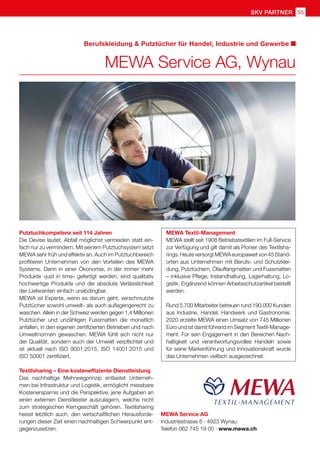 SKV partner 55
MEWA Service AG
Industriestrasse 6 · 4923 Wynau
Telefon 062 745 19 00 · www.mewa.ch
Putztuchkompetenz seit 114 Jahren
Die Devise lautet, Abfall möglichst vermeiden statt ein-
fach nur zu vermindern. Mit seinem Putztuchsystem setzt
MEWA sehr früh und effektiv an. Auch im Putztuchbereich
profitieren Unternehmen von den Vorteilen des MEWA
Systems. Denn in einer Ökonomie, in der immer mehr
Produkte «just in time» gefertigt werden, sind qualitativ
hochwertige Produkte und die absolute Verlässlichkeit
der Lieferanten einfach unabdingbar.
MEWA ist Experte, wenn es darum geht, verschmutzte
Putztücher sowohl umwelt- als auch auflagengerecht zu
waschen. Allein in der Schweiz werden gegen 1,4 Millionen
Putztücher und unzähligen Fussmatten die monatlich
anfallen, in den eigenen zertifizierten Betrieben und nach
Umweltnormen gewaschen. MEWA fühlt sich nicht nur
der Qualität, sondern auch der Umwelt verpflichtet und
ist aktuell nach ISO 9001:2015, ISO 14001:2015 und
ISO 50001 zertifiziert.
Textilsharing – Eine kosteneffiziente Dienstleistung
Das nachhaltige Mehrwegprinzip entlastet Unterneh-
men bei Infrastruktur und Logistik, ermöglicht messbare
Kostenersparnis und die Perspektive, jene Aufgaben an
einen externen Dienstleister auszulagern, welche nicht
zum strategischen Kerngeschäft gehören. Textilsharing
heisst letztlich auch, den wirtschaftlichen Herausforde-
rungen dieser Zeit einen nachhaltigen Schwerpunkt ent-
gegenzusetzen.
MEWA Textil-Management
MEWA stellt seit 1908 Betriebstextilien im Full-Service
zur Verfügung und gilt damit als Pionier des Textilsha-
rings.HeuteversorgtMEWAeuropaweitvon45Stand-
orten aus Unternehmen mit Berufs- und Schutzklei-
dung, Putztüchern, Ölauffangmatten und Fussmatten
– inklusive Pflege, Instandhaltung, Lagerhaltung, Lo-
gistik. Ergänzend können Arbeitsschutzartikel bestellt
werden.
Rund 5.700 Mitarbeiter betreuen rund 190.000 Kunden
aus Industrie, Handel, Handwerk und Gastronomie.
2020 erzielte MEWA einen Umsatz von 745 Millionen
Euro und ist damit führend im Segment Textil-Manage-
ment. Für sein Engagement in den Bereichen Nach-
haltigkeit und verantwortungsvolles Handeln sowie
für seine Markenführung und Innovationskraft wurde
das Unternehmen vielfach ausgezeichnet.
MEWA Service AG, Wynau
Berufskleidung  Putztücher für Handel, Industrie und Gewerbe
 