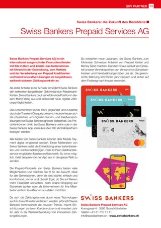 SKV Partner 59
Swiss Bankers Prepaid Services AG
Swiss Bankers: die Zukunft des Bezahlens
Swiss Bankers Prepaid Services AG ist ein
international ausgerichteter Finanzdienstleister
mit Sitz in Bern und Zürich. Das Unternehmen
ist führend in der Entwicklung, dem Vertrieb
und der Verarbeitung von Prepaid Kreditkarten
und bietet innovative Lösungen im bargeldlosen,
weltweit sicheren Zahlungsverkehr an.
Als erster Anbieter in der Schweiz ermöglicht Swiss Bankers
den weltweiten bargeldlosen Geldversand an Mastercard-
Karten. Swiss Bankers baut seine führende Position in die-
sem Markt stetig aus und entwickelt neue digitale Zahl-
ungsmöglichkeiten.
Das Unternehmen wurde 1975 gegründet und zunächst
durch die Travelers Cheques bekannt. Heute erfreuen sich
die physischen und digitalen Karten- und Geldversand-
lösungen von Swiss Bankers grosser Beliebtheit. Die Pro-
dukte können direkt bei Swiss Bankers online oder in der
Swiss Bankers App sowie bei über 200 Vertriebspartnern
bezogen werden.
Alle Karten von Swiss Bankers können über Mobile Pay-
ment digital eingesetzt werden. Einen Meilenstein von
Swiss Bankers setzt die Entwicklung eines kartenbasier-
ten und kontounabhängigen Peer-to-Peer-Geldtransfer-
service im globalen Mastercard Netzwerk: So ist es mög-
lich, Geld bequem von der App aus in die ganze Welt zu
senden.
Die Prepaid-Produkte von Swiss Bankers bieten viele
Möglichkeiten und machen Sie fit für die Zukunft. Ideal
für alle Generationen, denn sie sind sicher, einfach und
komfortabel, immer und überall. Egal, ob Sie auf Reisen
mehr Flexibilität wünschen, beim Online-Shopping auf
Sicherheit achten oder als Unternehmen für Ihre Mitar-
beiter einfach Kreditkarten ausstellen möchten.
Da sich die Zahlungsformen durch neue Technologien
auch in Zukunft weiter verändern werden, erforscht Swiss
Bankers kontinuierlich die neusten Trends, macht Ein-
schätzungen zu deren Kundennutzen und investiert Jahr
für Jahr in die Weiterentwicklung von innovativen Zah-
lungslösungen.
Swiss Bankers Prepaid Services AG
Kramgasse 4 · 3506 Grosshöchstetten
Telefon +41 31 710 11 11
info@swissbankers.ch · www.swissbankers.ch
So entstehen neue Lösungen, die Swiss Bankers zum
führenden Schweizer Anbieter von Prepaid Karten und
Money Send machen. Darüber hinaus wickelt ein Gross-
teil unserer Vertriebspartner den Versand von Schweizer-
franken und Fremdwährungen über uns ab. Die gewün-
schte Währung wird Ihnen ganz bequem und sicher auf
dem Postweg nach Hause versendet.
 