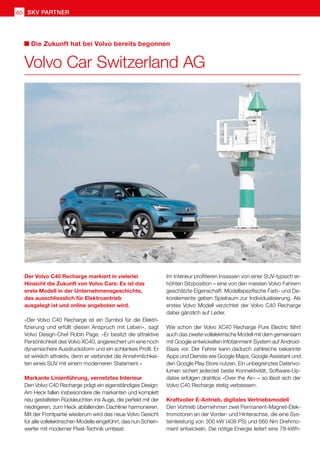 SKV partner
60
Der Volvo C40 Recharge markiert in vielerlei
Hinsicht die Zukunft von Volvo Cars: Es ist das
erste Modell in der Unternehmensgeschichte,
das ausschliesslich für Elektroantrieb
ausgelegt ist und online angeboten wird.
«Der Volvo C40 Recharge ist ein Symbol für die Elektri-
fizierung und erfüllt diesen Anspruch mit Leben», sagt
Volvo Design-Chef Robin Page. «Er besitzt die attraktive
Persönlichkeit des Volvo XC40, angereichert um eine noch
dynamischere Ausdrucksform und ein schlankes Profil. Er
ist wirklich attraktiv, denn er verbindet die Annehmlichkei-
ten eines SUV mit einem moderneren Statement.»
Markante Linienführung, vernetztes Interieur
Den Volvo C40 Recharge prägt ein eigenständiges Design:
Am Heck fallen insbesondere die markanten und komplett
neu gestalteten Rückleuchten ins Auge, die perfekt mit der
niedrigeren, zum Heck abfallenden Dachlinie harmonieren.
Mit der Frontpartie wiederum wird das neue Volvo Gesicht
für alle vollelektrischen Modelle eingeführt, das nun Schein-
werfer mit moderner Pixel-Technik umfasst.
Im Interieur profitieren Insassen von einer SUV-typisch er-
höhten Sitzposition – eine von den meisten Volvo Fahrern
geschätzte Eigenschaft. Modellspezifische Farb- und De-
korelemente geben Spielraum zur Individualisierung. Als
erstes Volvo Modell verzichtet der Volvo C40 Recharge
dabei gänzlich auf Leder.
Wie schon der Volvo XC40 Recharge Pure Electric fährt
auch das zweite vollelektrische Modell mit dem gemeinsam
mit Google entwickelten Infotainment-System auf Android-
Basis vor. Der Fahrer kann dadurch zahlreiche bekannte
Apps und Dienste wie Google Maps, Google Assistant und
den Google Play Store nutzen. Ein unbegrenztes Datenvo-
lumen sichert jederzeit beste Konnektivität, Software-Up-
dates erfolgen drahtlos «Over the Air» – so lässt sich der
Volvo C40 Recharge stetig verbessern.
Kraftvoller E-Antrieb, digitales Vertriebsmodell
Den Vortrieb übernehmen zwei Permanent-Magnet-Elek-
tromotoren an der Vorder- und Hinterachse, die eine Sys-
temleistung von 300 kW (408 PS) und 660 Nm Drehmo-
ment entwickeln. Die nötige Energie liefert eine 78-kWh-
Volvo Car Switzerland AG
Die Zukunft hat bei Volvo bereits begonnen
 