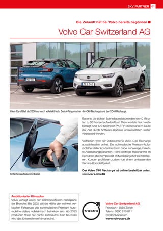 61
skv partner
Volvo Car Switzerland AG
Postfach · 8050 Zürich
Telefon 0800 810 811
info@volvocars.ch
www.volvocars.ch
Die Zukunft hat bei Volvo bereits begonnen
Volvo Car Switzerland AG
Ambitionierter Klimaplan
Volvo verfolgt einen der ambitioniertesten Klimapläne
der Branche: Bis 2025 soll die Hälfte der weltweit ver-
kauften Fahrzeuge des schwedischen Premium-Auto-
mobilherstellers vollelektrisch betrieben sein. Ab 2030
produziert Volvo nur noch Elektroautos. Und bis 2040
wird das Unternehmen klimaneutral.
Einfaches Aufladen mit Kabel
Volvo Cars fährt ab 2030 nur noch vollelektrisch: Den Anfang machen der C40 Recharge und der XC40 Recharge.
Batterie, die sich an Schnellladestationen binnen 40 Minu-
ten zu 80 Prozent aufladen lässt. Die erwartete Reichweite
beträgt rund 420 Kilometer (WLTP)*; diese kann im Laufe
der Zeit durch Software-Updates voraussichtlich weiter
verbessert werden.
Vertrieben wird der vollelektrische Volvo C40 Recharge
ausschliesslich online. Der schwedische Premium-Auto-
mobilhersteller konzentriert sich dabei auf wenige, belieb-
te Ausstattungsvarianten – eine wichtige Massnahme im
Bemühen, die Komplexität im Modellangebot zu minimie-
ren. Kunden profitieren zudem von einem umfassenden
Service-Komplettpaket.
Der Volvo C40 Recharge ist online bestellbar unter:
volvocars.ch/c40
 