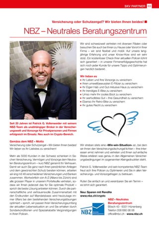 SKV partner 63
NBZ – Neutrales
Beratungszentrum
Bösch 43 · 6331 Hünenberg
Telefon 058 680 06 06
office@nbz.ch · www.nbz.ch
Seit 20 Jahren ist Patrick G. Vollenweider mit seinem
NBZ-Team als unabhängiger Broker in der Versicher-
ungswelt und Vorsorge für Privatpersonen und Firmen
erfolgreich im Einsatz. Neu auch im Crypto-Bereich.
Gemäss dem NBZ – Motto
Versicherung oder Schutzengel – Wir bieten Ihnen beides!
Wir lieben es Ihr Liebstes zu versichern!
Mehr als 5000 Kunden in der Schweiz schenken in Sa-
chen Versicherung, Vermögen und Vorsorge dem Neutra-
len Beratungszentrum – kurz NBZ genannt Ihr Vertrauen.
Damit wir auch Sie ganz nach Ihren persönlichen Anliegen
und dem gewünschten Schutz beraten können, arbeiten
wir eng mit 48 verschiedenen Versicherungen und Banken
zusammen. Wortwörtlich von A-Z (Allianz bis Zürich) sind
alle grossen Player in unserem Portefeuille vertreten, so-
dass wir Ihnen jederzeit das für Sie optimale Produkt –
sprich die beste Lösung anbieten können. Durch die part-
nerschaftliche und vertrauensvolle Zusammenarbeit mit
den Endkunden auf Mandatsbasis wird heutzutage im-
mer öfters bei den bestehenden Versicherungslösungen
optimiert – sprich, wir passen Ihren Versicherungsumfang
der aktuellen Lebenssituation an und Sie erhalten durch
Sonderkonditionen und Spezialrabatte Vergünstigungen
in Ihren Policen.
NBZ – Neutrales Beratungszentrum
Versicherung oder Schutzengel? Wir bieten Ihnen beides!
Wir sind schweizweit vertreten mit diversen Filialen oder
besuchen Sie auch bei Ihnen zu Hause oder Vorort in Ihrer
Firma – wir sind flexibel und mobil. Auf unsere lang-
jährige Erfahrung und unser Know-How sind wir sehr
stolz. Ein kostenloser Check Ihrer aktuellen Policen lohnt
sich garantiert – in unserer Firmenerfolgsgeschichte hat
sich noch jeder Kunde für unsere Tipps und Optimierun-
gen herzlich bedankt.
Wir lieben es
	 Ihr Leben und Ihre Vorsorge zu versichern
	 Ihren umweltbewussten E-Flitzer zu versichern
	 Ihr Eigen Hab und Gut inklusive Haus zu versichern
	 Ihr trendiges E-Bike zu versichern
	 Umso mehr Ihr cooles Boot zu versichern
	 Ihr wertvollstes Gut – Ihre Gesundheit zu versichern
	 Ebenso Ihr Retro-Bike zu versichern
	 Ihr gutes Recht zu versichern
Wir streben stets eine «Win-win-Situation» an, bei dem
wir Ihnen den Versicherungsdschungel lichten – Ihre Inter-
essen ernst nehmen und vertreten und Ihnen auf einfache
Weise erklären was genau in den Allgemeinen Versicher-
ungsbedingungen im sogenannten Kleingedruckten steht.
Patrick G. Vollenweider und sein kompetentes NBZ-Team
freut sich Ihre Policen zu Optimieren und Sie in allen Ver-
sicherungs- und Vorsorgefragen zu betreuen.
Rufen Sie einfach an und vereinbaren Sie ein Termin –
es lohnt sich garantiert.
Neu: Sparen mit Rendite
www.nbz.ch/crypto
 