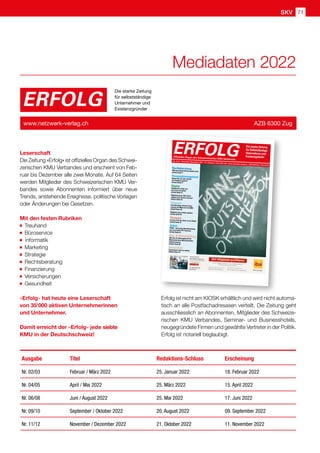 SKV 71
Leserschaft
Die Zeitung «Erfolg» ist offizielles Organ des Schwei-
zerischen KMU Verbandes und erscheint von Feb-
ruar bis Dezember alle zwei Monate. Auf 64 Seiten
werden Mitglieder des Schweizerischen KMU Ver-
bandes sowie Abonnenten informiert über neue
Trends, anstehende Ereignisse, politische Vorlagen
oder Änderungen bei Gesetzen.
Mit den festen Rubriken
Treuhand
Büroservice  
Informatik
Marketing
Strategie
Rechtsberatung
Finanzierung
Versicherungen
Gesundheit
«Erfolg» hat heute eine Leserschaft
von 35'000 aktiven Unternehmerinnen
und Unternehmer.
Damit erreicht der «Erfolg» jede siebte
KMU in der Deutschschweiz!
ERFOLG
Die starke Zeitung
für selbstständige
Unternehmer und
Existenzgründer
www.netzwerk-verlag.ch AZB 6300 Zug
Ausgabe Titel Redaktions-Schluss Erscheinung
Nr. 02/03 Februar / März 2022 25. Januar 2022 18. Februar 2022
Nr. 04/05 April / Mai 2022 25. März 2022 15. April 2022
Nr. 06/08 Juni / August 2022 25. Mai 2022 17. Juni 2022
Nr. 09/10 September / Oktober 2022 20. August 2022 09. September 2022
Nr. 11/12 November / Dezember 2022 21. Oktober 2022 11. November 2022
Erfolg ist nicht am KIOSK erhältlich und wird nicht automa-
tisch an alle Postfachadresasen verteilt. Die Zeitung geht
ausschliesslich an Abonnenten, Mitglieder des Schweize-
rischen KMU Verbandes, Seminar- und Businesshotels,
neugegründete Firmen und gewählte Vertreter in der Politik.
Erfolg ist notariell beglaubigt.
Mediadaten 2022
Rechtsberatung
Wie man Unternehmenszahlen liest
Artikel Seite 7
Personalmanagement
Kannst Du mir mal schnell
ein Feedback geben?
Artikel Seite 17
Digital
Dokumente sicher aus
der Ferne verwalten
Artikel Seite 21
Digitalisierung: Was Unter-
nehmer jetzt wissen müssen!
Artikel Seite 65
Finanzen
Crowdfunding: Smarte Finan-
zierung mit Mehrwert für KMU
Artikel Seite 30
Budgetierung richtig angehen
Artikel Seite 55
Strategie
Ist eine Frau der Chef, ist sie Chefin
Artikel Seite 51
Arbeit
PEAK – Innovative Berufskleidung
aus recycleten PET-Flaschen
Artikel Seite 61
Aus-  Weiterbildung
Wie Sie als Führungskraft die
Motivation Ihrer Mitarbeitenden
stärken können
Artikel Seite 69
Gesundheit
Gemeinsam sind wir stärker
Artikel Seite 75
ERFOLG
Offizielles Organ des Schweizerischen KMU Verbandes
Die starke Zeitung
für Selbstständige,
Unternehmer und
Existenzgründer
Nr. 11/12 • November /Dezember 2021 • 15. Jahrgang • Preis CHF 3.90 • www.netzwerk-verlag.ch • AZB 6300 Zug · Post CH AG
 
