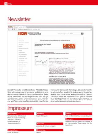 SKV
72
Der SKV Newsletter erreicht aktuell über 70'000 Schweizer
Unternehmerinnen und Unternehmer und ist somit einer
der am meisten gelesenen Wirtschaftsnewsletter. Jeden
Monat informieren wir die Mitglieder des SKV, Neuge-
gründete KMU, aktive Unternehmerinnen und Unterneh-
mer und Abonnenten des Newsletters über neue Trends,
Impressum
interessante Seminare  Workshops, bevorstehende Un-
ternehmertreffen, gesetzliche Änderungen und neue/ge-
änderte Vorschriften sowie andere interessante Themen.
Zusätzlich bietet der Newsletter auch gerade kleineren
KMU die Möglichkeit, ihre Dienstleistungen und Produkte
einer breiten Leserschaft zu präsentieren.
Newsletter
Herausgeber
Schweizerischer KMU Verband
Bösch 43 · 6331 Hünenberg
Telefon041 348 03 30
info@kmuverband.ch
www.kmuverband.ch
Verlagsleitung
Euplio Di Gregorio
Redaktion
Euplio Di Gregorio
Produktion
produktion@netzwerk-verlag.ch
Erscheinung
jährlich
Titelbild
Foto von David Mark auf www.pixabay.com
Copyright
Das Abdrucken von Texten und Inseraten ist
nur mit schriftlicher Genehmigung des Ver-
lags erlaubt.
 
