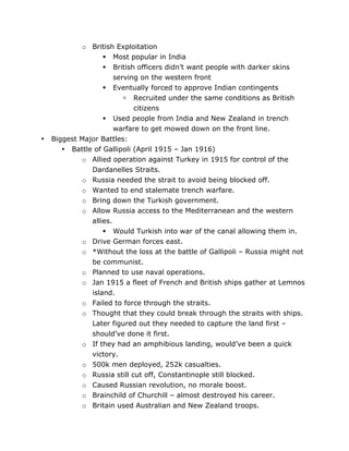 •

o British Exploitation
 Most popular in India
 British officers didn’t want people with darker skins
serving on the western front
 Eventually forced to approve Indian contingents
 Recruited under the same conditions as British
citizens
 Used people from India and New Zealand in trench
warfare to get mowed down on the front line.
Biggest Major Battles:
• Battle of Gallipoli (April 1915 – Jan 1916)
o Allied operation against Turkey in 1915 for control of the
Dardanelles Straits.
o Russia needed the strait to avoid being blocked off.
o Wanted to end stalemate trench warfare.
o Bring down the Turkish government.
o Allow Russia access to the Mediterranean and the western
allies.
 Would Turkish into war of the canal allowing them in.
o Drive German forces east.
o *Without the loss at the battle of Gallipoli – Russia might not
be communist.
o Planned to use naval operations.
o Jan 1915 a fleet of French and British ships gather at Lemnos
island.
o Failed to force through the straits.
o Thought that they could break through the straits with ships.
Later figured out they needed to capture the land first –
should’ve done it first.
o If they had an amphibious landing, would’ve been a quick
victory.
o 500k men deployed, 252k casualties.
o Russia still cut off, Constantinople still blocked.
o Caused Russian revolution, no morale boost.
o Brainchild of Churchill – almost destroyed his career.
o Britain used Australian and New Zealand troops.

	
  

	
  

 