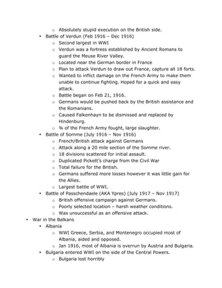 •

•

•

•

War
•

•

	
  

o Absolutely stupid execution on the British side.
Battle of Verdun (Feb 1916 – Dec 1916)
o Second largest in WWI
o Verdun was a fortress established by Ancient Romans to
guard the Meuse River Valley.
o Located near the German border in France
o Plan to attack Verdun to draw out France, capture all 18 forts.
o Wanted to inflict damage on the French Army to make them
unable to continue fighting. Hoped for a quick and easy
attack.
o Battle began on Feb 21, 1916.
o Germans would be pushed back by the British assistance and
the Romanians.
o Caused Falkenhayn to be dismissed and replaced by
Hindenburg.
o ¾ of the French Army fought, large slaughter.
Battle of Somme (July 1916 – Nov 1916)
o French/British attack against Germans
o Attack along a 20 mile section of the Somme river.
o 18 divisions scattered for initial assault.
o Duplicated Pickett’s charge from the Civil War
o Total failure for the British.
o Germans suffered more losses however it was little gain for
the Allies.
o Largest battle of WWI.
Battle of Passchendaele (AKA Ypres) (July 1917 – Nov 1917)
o British offensive campaign against Germans.
o Poorly selected location – harsh weather conditions.
o Was unsuccessful as an offensive attack.
in the Balkans
Albania
o WWI Greece, Serbia, and Montenegro occupied most of
Albania, aided and opposed.
o Jan 1916, most of Albania is overrun by Austria and Bulgaria.
Bulgaria entered WWI on the side of the Central Powers.
o Bulgaria lost horribly
	
  

 
