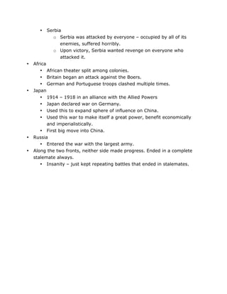 •

•

•

•
•

	
  

Serbia
o Serbia was attacked by everyone – occupied by all of its
enemies, suffered horribly.
o Upon victory, Serbia wanted revenge on everyone who
attacked it.

Africa
• African theater split among colonies.
• Britain began an attack against the Boers.
• German and Portuguese troops clashed multiple times.
Japan
• 1914 – 1918 in an alliance with the Allied Powers
• Japan declared war on Germany.
• Used this to expand sphere of influence on China.
• Used this war to make itself a great power, benefit economically
and imperialistically.
• First big move into China.
Russia
• Entered the war with the largest army.
Along the two fronts, neither side made progress. Ended in a complete
stalemate always.
• Insanity – just kept repeating battles that ended in stalemates.

	
  

 