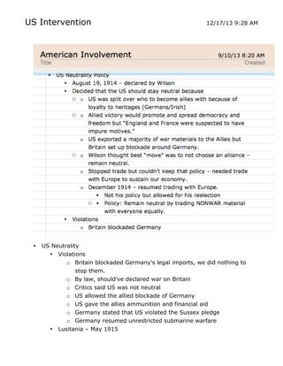 US Intervention

•

US Neutrality
• Violations
o Britain blockaded Germany's legal imports, we did nothing to
stop them.
o By law, should've declared war on Britain
o Critics said US was not neutral
o US allowed the allied blockade of Germany
o US gave the allies ammunition and financial aid

•
	
  

12/17/13 9:28 AM

o Germany stated that US violated the Sussex pledge
o Germany resumed unrestricted submarine warfare
Lusitania – May 1915
	
  

 