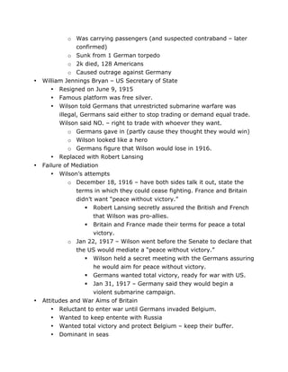 •

•

•

o Was carrying passengers (and suspected contraband – later
confirmed)
o Sunk from 1 German torpedo
o 2k died, 128 Americans
o Caused outrage against Germany
William Jennings Bryan – US Secretary of State
• Resigned on June 9, 1915
• Famous platform was free silver.
• Wilson told Germans that unrestricted submarine warfare was
illegal, Germans said either to stop trading or demand equal trade.
Wilson said NO. – right to trade with whoever they want.
o Germans gave in (partly cause they thought they would win)
o Wilson looked like a hero
o Germans figure that Wilson would lose in 1916.
• Replaced with Robert Lansing
Failure of Mediation
• Wilson’s attempts
o December 18, 1916 – have both sides talk it out, state the
terms in which they could cease fighting. France and Britain
didn’t want “peace without victory.”
 Robert Lansing secretly assured the British and French
that Wilson was pro-allies.
 Britain and France made their terms for peace a total
victory.
o Jan 22, 1917 – Wilson went before the Senate to declare that
the US would mediate a “peace without victory.”
 Wilson held a secret meeting with the Germans assuring
he would aim for peace without victory.
 Germans wanted total victory, ready for war with US.
 Jan 31, 1917 – Germany said they would begin a
violent submarine campaign.
Attitudes and War Aims of Britain
• Reluctant to enter war until Germans invaded Belgium.
•
•
•

	
  

Wanted to keep entente with Russia
Wanted total victory and protect Belgium – keep their buffer.
Dominant in seas
	
  

 