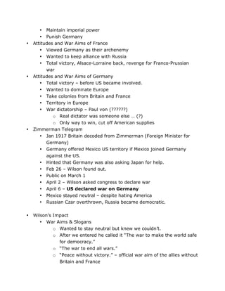 •

•

•

•

• Maintain imperial power
• Punish Germany
Attitudes and War Aims of France
• Viewed Germany as their archenemy
• Wanted to keep alliance with Russia
• Total victory, Alsace-Lorraine back, revenge for Franco-Prussian
war
Attitudes and War Aims of Germany
• Total victory – before US became involved.
• Wanted to dominate Europe
• Take colonies from Britain and France
• Territory in Europe
• War dictatorship – Paul von (??????)
o Real dictator was someone else … (?)
o Only way to win, cut off American supplies
Zimmerman Telegram
• Jan 1917 Britain decoded from Zimmerman (Foreign Minister for
Germany)
• Germany offered Mexico US territory if Mexico joined Germany
against the US.
• Hinted that Germany was also asking Japan for help.
• Feb 26 – Wilson found out.
• Public on March 1
• April 2 – Wilson asked congress to declare war
• April 6 – US declared war on Germany
• Mexico stayed neutral – despite hating America
• Russian Czar overthrown, Russia became democratic.
Wilson’s Impact
• War Aims & Slogans
o Wanted to stay neutral but knew we couldn’t.
o After we entered he called it “The war to make the world safe
for democracy.”
o “The war to end all wars.”
o “Peace without victory.” – official war aim of the allies without
Britain and France

	
  

	
  

 
