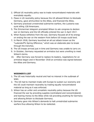 2. Official US neutrality policy was to trade noncontraband materials with
everybody equally.
3. Flaws in US neutrality policy because the US allowed Britain to blockade
Germany, gave ammunition to the Allies, and financed the Allies.
4. Germany practiced unrestricted submarine warfare, the Lusitania was
sunk killing 128 Americans.
5. The Zimmerman telegram prompted Wilson to ask congress to declare
war on Germany and the US officially entered the war in April 1917.
6. When Russia withdrew from the war, Germany focused all of its energy
on ending the war on the western front before US troops could land.
7. In March 1918, Germany launched an all out attack known as the
“Ludendorff’s Spring Offensive,” which was an elaborate plan to break
through the trenches.
8. The US troops arrived just in time and Germany was unable to carry on.
9. In October, Germany requested an armistice but were unwilling to meet
Wilson’s terms.
10. After Germany was forced to replace its leaders, negotiations for an
armistice began and in November 1918 an armistice was signed between
the Allies and Germany.

1.
2.

3.

4.

WIESNER’S LIST
The US was historically neutral and had no interest in the outbreak of
WWI.
The US had to maintain trade with Europe to sustain our economy and
the US could maintain neutrality by trading equally noncontraband
material as long as it was enforced.
Wilson has an unfair and unrealistic neutrality policy because the US
financed the war by providing supplies (contraband and noncontraband)
and loaning money to the Allies while not providing anything for Germany
and allowing Britain to blockade Germany.
Germany gave into Wilson’s demands to halt unrestricted submarine
warfare thus allowing Wilson to be reelected.

	
  

	
  

 